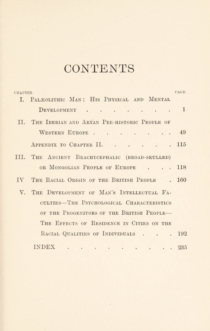 CONTENTS CHAPTER PAGE I. PALiEOLITHIC MaN : HiS PHYSICAL AND MeNTAL Development 1 II. The Iberian and Aryan Pre-historic People of AVestern Europe 49 Appendix to Chapter II 115 III. The Ancient Brachycephalic (broad-skulled) OR Mongolian People of Europe . . . 118 IV The Eacial Origin of the British People . 160 V. The Development of Man’s Intellectual Fa- culties—The Psychological Characteristics OF THE Progenitors of the British People— The Effects of Residence in Cities on the Racial Qualities of Individuals . . . 192 INDEX 235