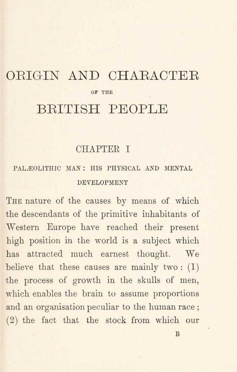 ORIGIN AND CH ABAC TEE OF THE BEITISH PEOPLE CHAPTEE I PALEOLITHIC MAN: HIS PHYSICAL AND MENTAL DEVELOPMENT The nature of the causes by means of which the descendants of the primitive inhabitants of Western Europe have reached their present high position in the world is a subject which has attracted much earnest thought. We believe that these causes are mainly two : (1) the process of growth in the skulls of men, which enables the brain to assume proportions and an organisation peculiar to the human race ; (2) the fact that the stock from which our B