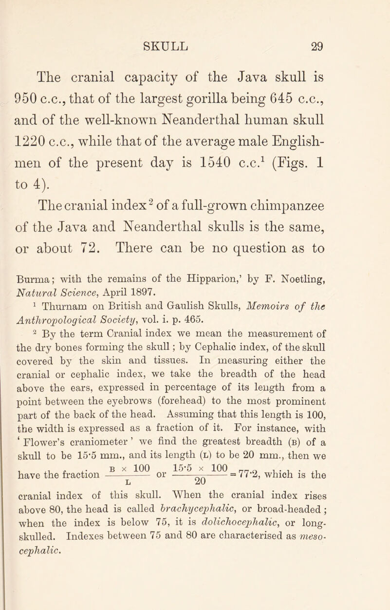 The cranial capacity of the Java skull is 950 c.c., that of the largest gorilla being 645 c.c., and of the well-known Neanderthal human skull 1220 c.c., while that of the average male English- men of the present day is 1540 c.c.^ 1 to 4). The cranial index ^ of a full-grown chimpanzee of the Java and Neanderthal skulls is the same, or about 72. There can be no question as to Burma; with the remains of the Hipparion,’ by F. Noetling, Natural Science, April 1897. ^ Thurnam on British and Gaulish Skulls, Memoirs of the Anthropological Society, vol. i. p. 465. ^ By the term Cranial index we mean the measurement of the dry bones forming the skull; by Cephalic index, of the skull covered by the skin and tissues. In measuring either the cranial or cephalic index, we take the breadth of the head above the ears, expressed in percentage of its length from a point between the eyebrows (forehead) to the most prominent part of the back of the head. Assuming that this length is 100, the width is expressed as a fraction of it. For instance, with ‘ Flower’s craniometer ’ we find the greatest breadth (b) of a skull to be 15*5 mm., and its length (l) to be 20 mm., then we B X 100 ... 15-5 X 100 have the fraction or = 77*2, which is the 20 cranial index of this skull. When the cranial index rises above 80, the head is called hr achy cephalic, or broad-headed ; when the index is below 75, it is dolichocephalic, or long- skulled. Indexes between 75 and 80 are characterised as meso- cephalic.