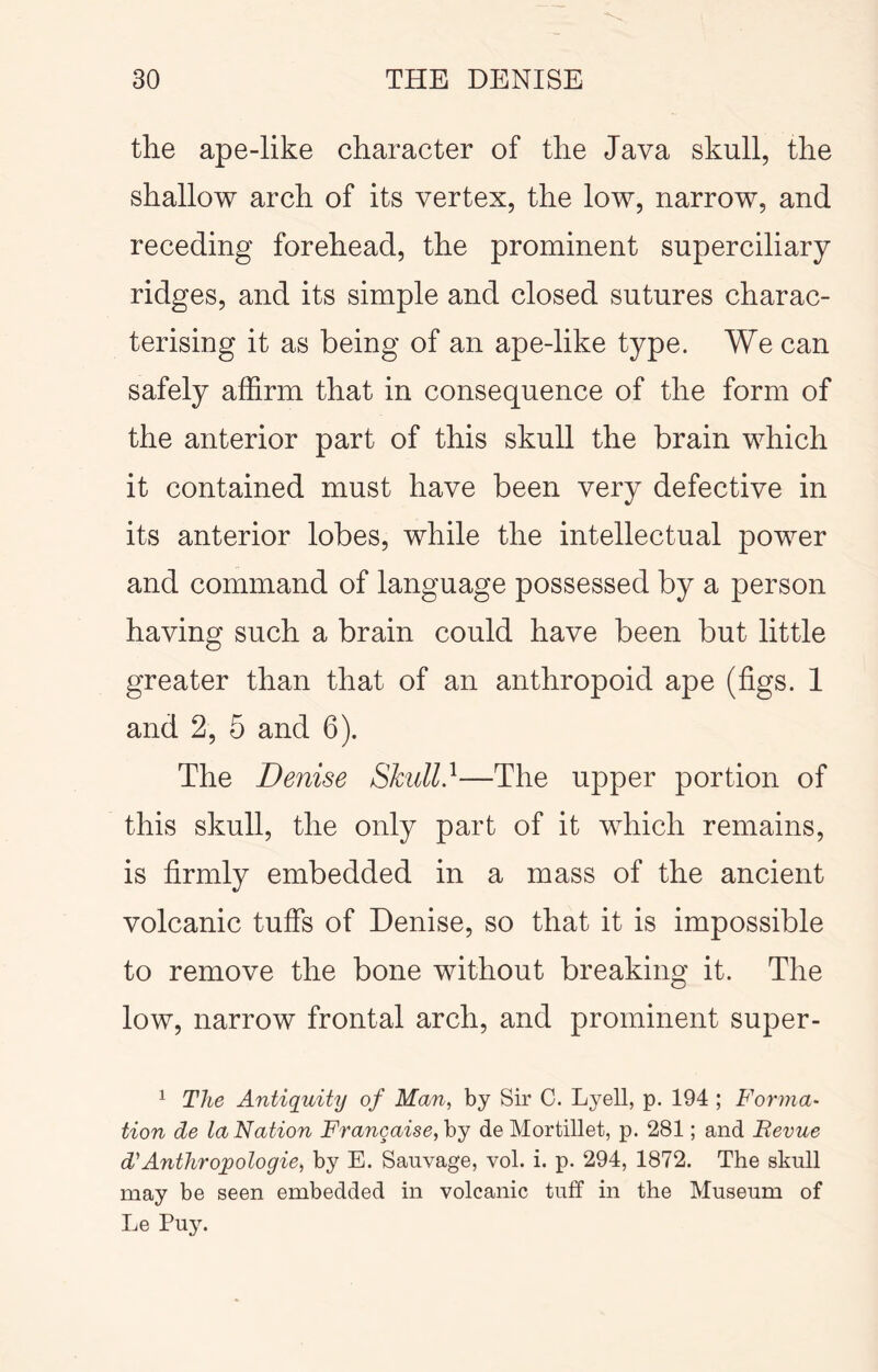 the ape-like character of the Java skull, the shallow arch of its vertex, the low, narrow, and receding forehead, the prominent superciliary ridges, and its simple and closed sutures charac- terising it as being of an ape-like type. We can safely affirm that in consequence of the form of the anterior part of this skull the brain which it contained must have been very defective in its anterior lobes, while the intellectual power and command of language possessed by a person having such a brain could have been but little greater than that of an anthropoid ape (figs. 1 and 2, 5 and 6). The Denise Shull}—The upper portion of this skull, the only part of it which remains, is firmly embedded in a mass of the ancient volcanic tuffs of Denise, so that it is impossible to remove the bone without breaking it. The low, narrow frontal arch, and prominent super- ^ The Antiquity of Man, by Sir C. Lyell, p. 194 ; Forma- tion de la Nation Frangaise, by de Mortillet, p. 281; and Bevue d''Anthropologie, by E. Sauvage, vol. i. p. 294, 1872. The skull may be seen embedded in volcanic tuff in the Museum of Le Puy.