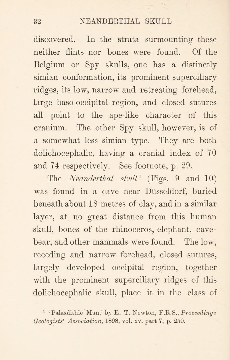 discovered. In the strata surmounting these neither flints nor bones were found. Of the Belgium or Spy skulls, one has a distinctly simian conformation, its prominent superciliary ridges, its low, narrow and retreating forehead, large baso-occipital region, and closed sutures all point to the ape-like character of this cranium. The other Spy skull, however, is of a somewhat less simian type. They are both dolichocephalic, having a cranial index of 70 and 74 respectively. See footnote, p. 29. The Neanderthal skull^ 9 and 10) was found in a cave near Dtlsseldorf, buried beneath about 18 metres of clay, and in a similar layer, at no great distance from this human skull, bones of the rhinoceros, elephant, cave- bear, and other mammals were found. The low, receding and narrow forehead, closed sutures, largely developed occipital region, together with the prominent superciliary ridges of this dolichocephalic skull, place it in the class of ^ ‘Palaeolithic Man,’ by E. T. Newton, YProceedings Geologists' Association, 1898, vol. xv. part 7, p. 250.