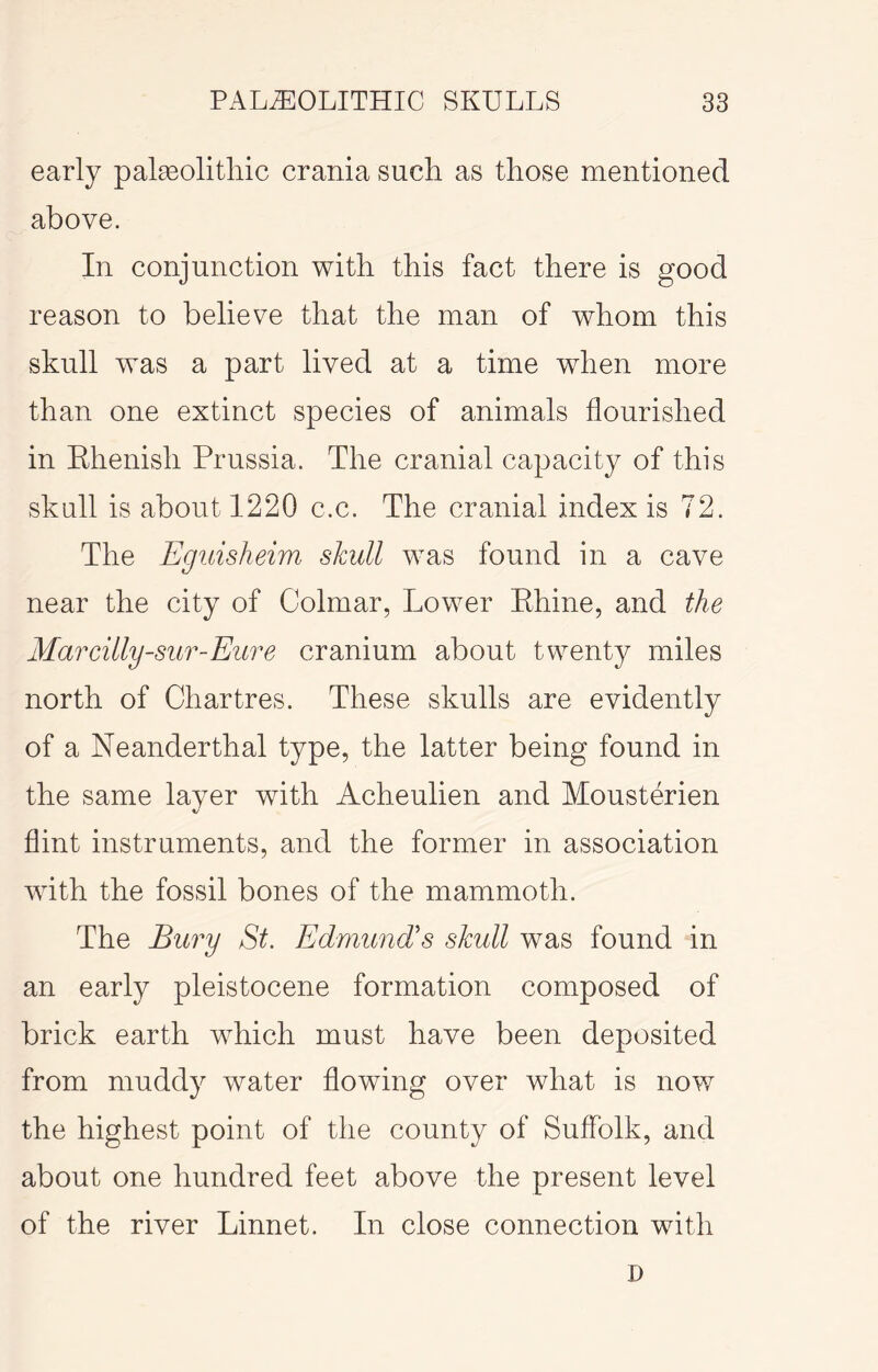 early palgeolitliic crania such as those mentioned above. In conjunction with this fact there is good reason to believe that the man of whom this skull was a part lived at a time when more than one extinct species of animals flourished in Ehenish Prussia. The cranial capacity of this skull is about 1220 c.c. The cranial index is 72. The Eguisheim skull was found in a cave near the city of Colmar, Lower Ehine, and the Marcilly-sur-Eure cranium about twenty miles north of Chartres. These skulls are evidently of a Neanderthal type, the latter being found in the same layer with Acheulien and Mousterien flint instruments, and the former in association with the fossil bones of the mammoth. The Bury St. Edmund's skull was found in an early pleistocene formation composed of brick earth which must have been deposited from muddy water flowing over what is now the highest point of the county of Suffolk, and about one hundred feet above the present level of the river Linnet. In close connection with D