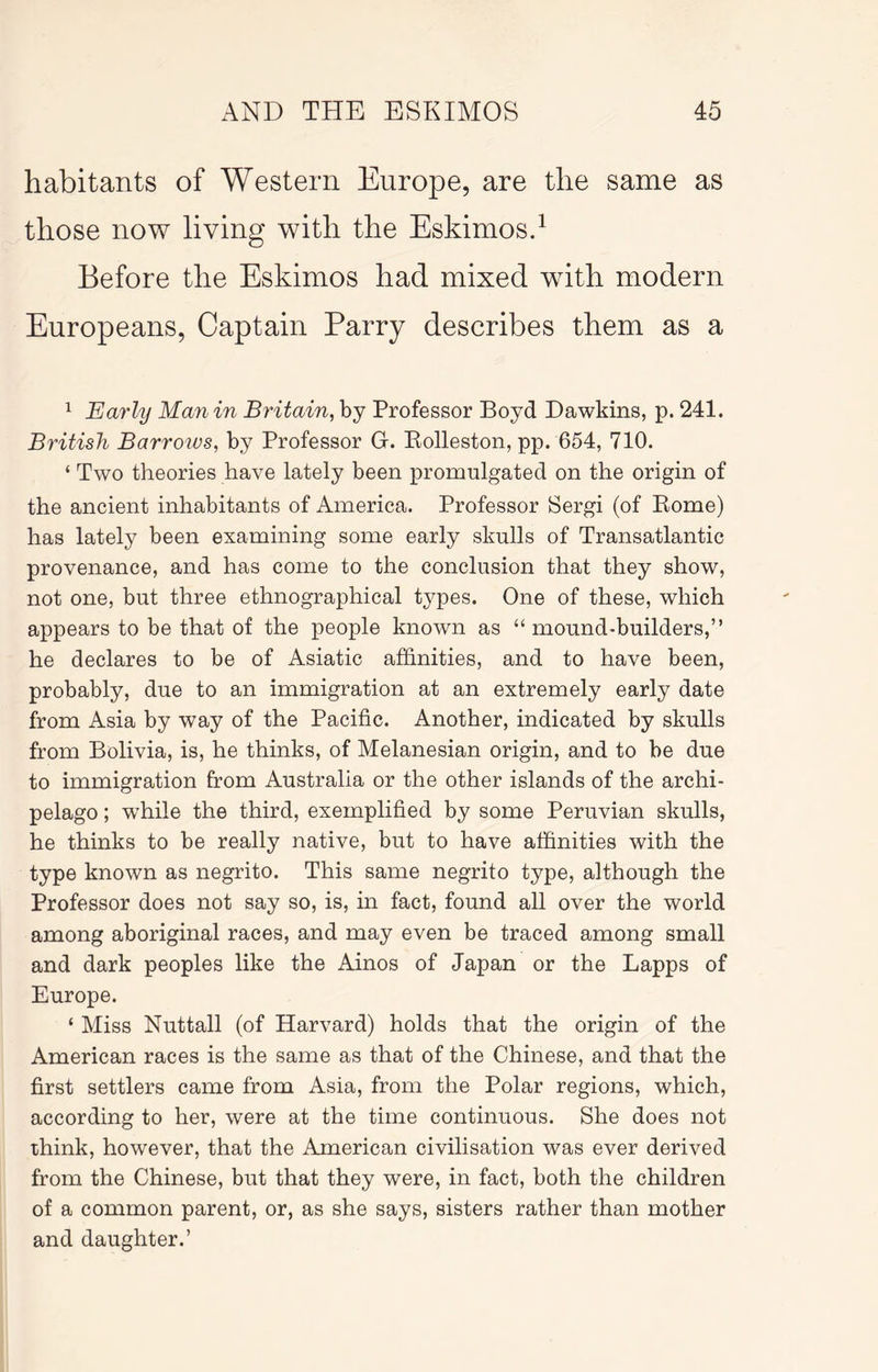 habitants of Western Europe, are the same as those now living with the Eskimos.^ Before the Eskimos had mixed with modern Europeans, Captain Parry describes them as a ^ Early Man in Britain, by Professor Boyd Dawkins, p. 241. British Barroivs, by Professor G. Kolleston, pp. 654, 710. ‘ Two theories have lately been promulgated on the origin of the ancient inhabitants of America. Professor Sergi (of Kome) has lately been examining some early skulls of Transatlantic provenance, and has come to the conclusion that they show, not one, but three ethnographical types. One of these, which appears to be that of the people known as “ mound-builders,” he declares to be of Asiatic affinities, and to have been, probably, due to an immigration at an extremely early date from Asia by way of the Pacific. Another, indicated by skulls from Bolivia, is, he thinks, of Melanesian origin, and to be due to immigration from Australia or the other islands of the archi- pelago ; while the third, exemplified by some Peruvian skulls, he thinks to be really native, but to have affinities with the type known as negrito. This same negrito type, although the Professor does not say so, is, in fact, found all over the world among aboriginal races, and may even be traced among small and dark peoples like the Ainos of Japan or the Lapps of Europe. ‘ Miss Nuttall (of Harvard) holds that the origin of the American races is the same as that of the Chinese, and that the first settlers came from Asia, from the Polar regions, which, according to her, were at the time continuous. She does not think, however, that the American civilisation was ever derived from the Chinese, but that they were, in fact, both the children of a common parent, or, as she says, sisters rather than mother and daughter.’