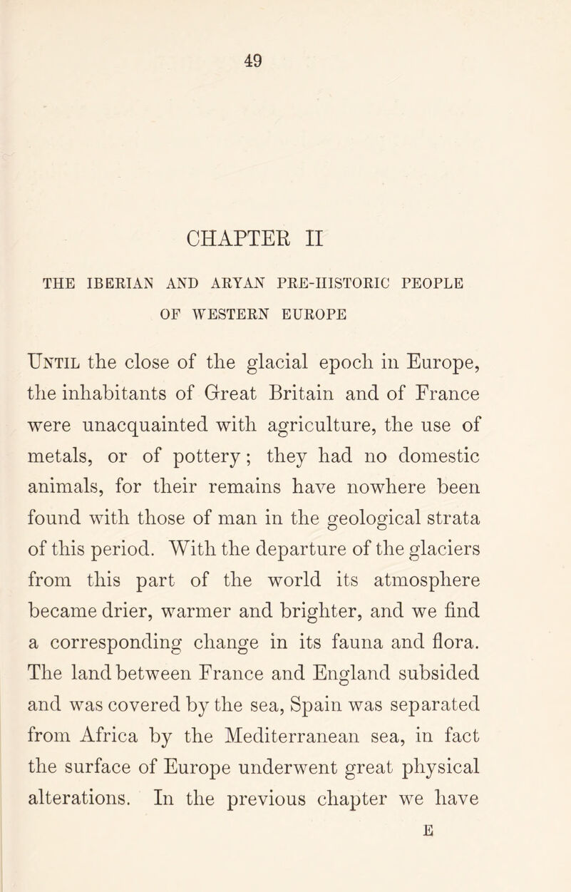 CHAPTER II THE IBEKIAN AND ARYAN PRE-IIISTORIC PEOPLE OF WESTERN EUROPE Until the close of the glacial epoch in Europe, the inhabitants of Great Britain and of France were unacquainted with agriculture, the use of metals, or of pottery; they had no domestic animals, for their remains have nowhere been found with those of man in the geological strata of this period. With the departure of the glaciers from this part of the world its atmosphere became drier, warmer and brighter, and we find a corresponding change in its fauna and flora. The land between France and England subsided and was covered by the sea, Spain was separated from Africa by the Mediterranean sea, in fact the surface of Europe underwent great physical alterations. In the previous chapter we have E