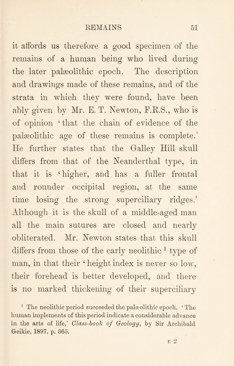 it affords us therefore a good specimen of the remains of a human being who lived during the later palseolithic epoch. The description and drawings made of these remains, and of the strata in which they were found, have been ably given by Mr. E. T. Newton, F.E.S., who is of opinion ‘ that the chain of evidence of the palaeolithic age of these remains is complete.’ He further states that the Galley Hill skull differs from that of the Neanderthal type, in that it is ‘ higher, and has a fuller frontal and rounder occipital region, at the same time losing the strong superciliary ridges.’ Although it is the skull of a middle-aged man all the main sutures are closed and nearly obliterated. Mr. Newton states that this skull differs from those of the early neolithic ^ type of man, in that their ‘ height index is never so low, their forehead is better developed, and there is no marked thickening of their superciliary ^ The neolithic period succeeded the paleeolithic epoch. ‘ The human implements of this period indicate a considerable advance in the arts of life,’ Class-booh of Geology, by Sir Archibald Geikie, 1897, p. 365. E 2