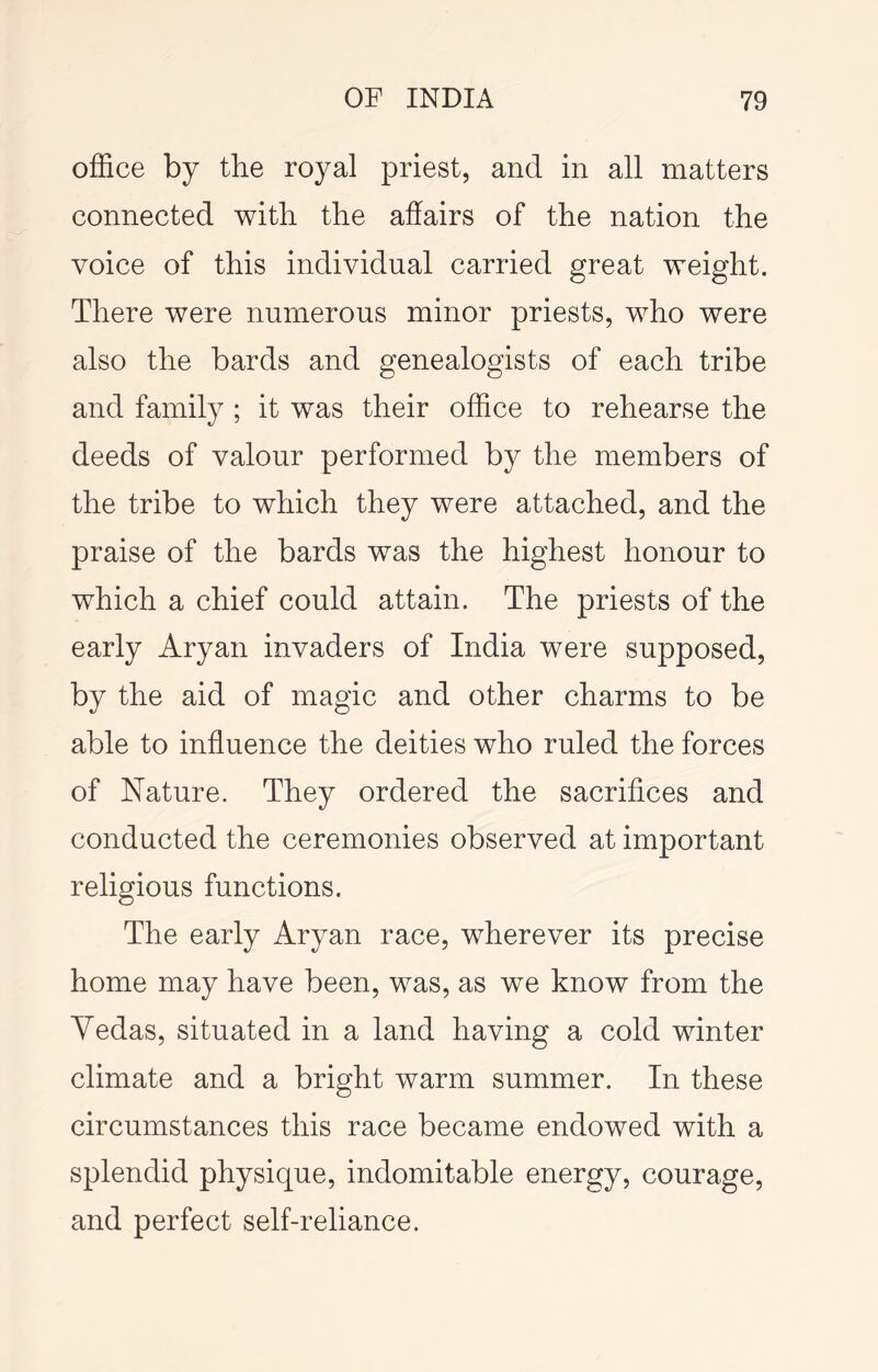 office by the royal priest, and in all matters connected with the affairs of the nation the voice of this individual carried great weight. There were numerous minor priests, who were also the bards and genealogists of each tribe and family ; it was their office to rehearse the deeds of valour performed by the members of the tribe to which they were attached, and the praise of the bards was the highest honour to which a chief could attain. The priests of the early Aryan invaders of India were supposed, by the aid of magic and other charms to be able to influence the deities who ruled the forces of Nature. They ordered the sacrifices and conducted the ceremonies observed at important religious functions. The early Aryan race, wherever its precise home may have been, was, as we know from the Yedas, situated in a land having a cold winter climate and a bright warm summer. In these circumstances this race became endowed with a splendid physique, indomitable energy, courage, and perfect self-reliance.