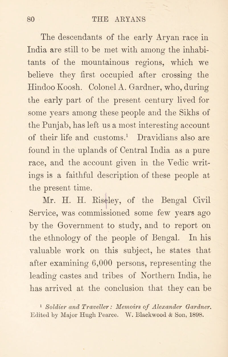 The descendants of the early Aryan race in India are still to be met with among the inhabi- tants of the mountainous regions, which we believe they first occupied after crossing the Hindoo Koosh. Colonel A. Gardner, who, during the early part of the present century lived for some years among these people and the Sikhs of the Punjab, has left us a most interesting account of their life and customs/ Hravidians also are found in the uplands of Central India as a pure race, and the account given in the Yedic writ- ings is a faithful description of these people at the present time. Mr. H. H. Eiseley, of the Bengal Civil Service, was commissioned some few years ago by the Government to study, and to report on the ethnology of the people of Bengal. In his valuable work on this subject, he states that after examining 6,000 persons, representing the leading castes and tribes of Northern India, he has arrived at the conclusion that they can be ^ Soldier and Traveller: Memoirs of Alexander Gardner. Edited by Major Hugh Pearce. \V. Blackwood & Son, 1898.