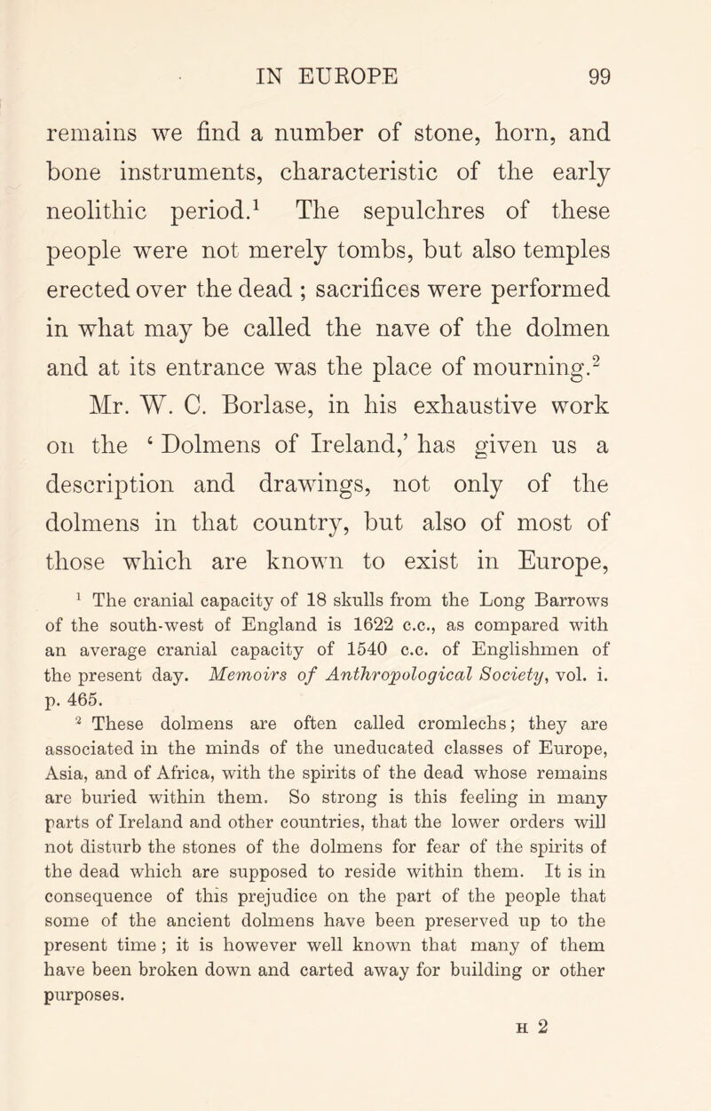 remains we find a number of stone, horn, and bone instruments, characteristic of the early neolithic periodd The sepulchres of these people were not merely tombs, but also temples erected over the dead ; sacrifices were performed in what may be called the nave of the dolmen and at its entrance was the place of mourningd Mr. W. C. Borlase, in his exhaustive work on the ‘ Dolmens of Ireland,’ has given us a description and drawings, not only of the dolmens in that country, but also of most of those which are known to exist in Europe, ^ The cranial capacity of 18 skulls from the Long Barrows of the south-west of England is 1622 c.c., as compared with an average cranial capacity of 1540 c.c. of Englishmen of the present day. Memoirs of Anthropological Society^ vol. i. p. 465. ^ These dolmens are often called cromlechs; they are associated in the minds of the uneducated classes of Europe, Asia, and of Africa, with the spirits of the dead whose remains are buried within them. So strong is this feeling in many parts of Ireland and other countries, that the lower orders will not disturb the stones of the dolmens for fear of the spirits of the dead which are supposed to reside within them. It is in consequence of this prejudice on the part of the people that some of the ancient dolmens have been preserved up to the present time ; it is however well known that many of them have been broken down and carted away for building or other purposes. H 2