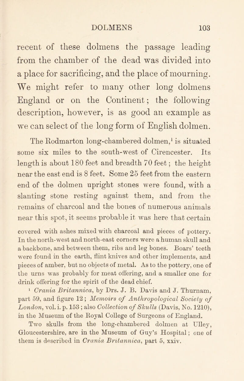 recent of these dolmens the passage leading from the chamber of the dead was divided into a place for sacrificing, and the place of mourning. We might refer to many other long dolmens England or on the Continent; the following description, however, is as good an example as we can select of the long form of English dolmen. The Rodmarton long-chambered dolmen/ is situated some six miles to the south-west of Cirencester. Its length is about 180 feet and breadth 70 feet; the height near the east end is 8 feet. Some 25 feet from the eastern end of the dolmen upright stones were found, with a slanting stone resting against them, and from the remains of charcoal and the bones of numerous animals near this spot, it seems probable it was here that certain covered with ashes mixed with charcoal and pieces of pottery. In the north-west and north-east corners were a human skull and a backbone, and between them, ribs and leg bones. Boars’ teeth were found in the earth, flint knives and other implements, and pieces of amber, but no objects of metal. As to the pottery, one of the urns was probably for meat offering, and a smaller one for drink offering for the spirit of the dead chief. 1 Crania Britannica, by Drs. J. B. Davis and J. Thurnam, part 59, and figure 12; Memoirs of Anthropological Society of London, vol. i. p. 153 ; also Collection of Shulls (Davis, No. 1210), in the Museum of the Royal College of Surgeons of England. Two skulls from the long-chambered dolmen at Ulley, Gloucestershire, are in the Museum of Guy’s Hospital; one of them is described in Crania Britannica, part 5, xxiv.