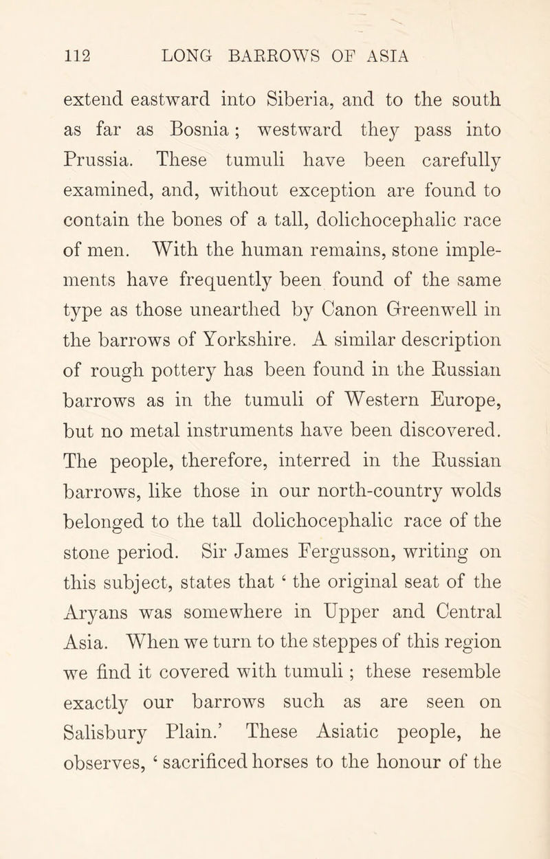 extend eastward into Siberia, and to the south as far as Bosnia; westward the}^ pass into Prussia. These tumuli have been carefully examined, and, without exception are found to contain the bones of a tall, dolichocephalic race of men. With the human remains, stone imple- ments have frequently been found of the same type as those unearthed by Canon Greenwell in the barrows of Yorkshire. A similar description of rough pottery has been found in the Eussian barrows as in the tumuli of Western Europe, but no metal instruments have been discovered. The people, therefore, interred in the Eussian barrows, like those in our north-country wolds belonged to the tall dolichocephalic race of the stone period. Sir James Eergusson, writing on this subject, states that ‘ the original seat of the Aryans was somewhere in Upper and Central Asia. When we turn to the steppes of this region we find it covered with tumuli; these resemble exactly our barrows such as are seen on Salisbury Plain.’ These Asiatic people, he observes, ‘ sacrificed horses to the honour of the