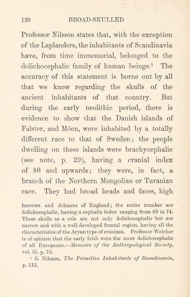 Professor Nilsson states that, with the exception of the Laplanders, the inhabitants of Scandinavia have, from time immemorial, belonged to the dolichocephalic family of human beingsd The accuracy of this statement is borne out by all that we know regarding the skulls of the ancient inhabitants of that country. But during the early neolithic period, there is evidence to show that the Danish islands of Falster, and Moen, were inhabited by a totally different race to that of Sweden; the people dwelling on these islands were brachycephalic (see note, p. 29), having a cranial index of 80 and upwards; they were, in fact, a branch of the Northern Mongolian or Turanian race. They had broad heads and faces, high barrows and dolmens of England; tire entire number are dolichocephalic, having a cephalic index ranging from 63 to 74. These skulls as a rule are not only dolichocephalic but are narrow and with a well-developed frontal region, having all the characteristics of the Aryan type of cranium. Professor Welcher is of opinion that the early Irish were the most dolichocephalic of all Europeans.—Memoirs of the Anthropological Society, vol. iii. p. 75. ‘ S. Nilsson, The Primitive Inhabitants of Scandinavia, p. 115.