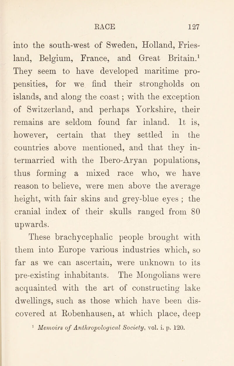 into the south-west of Sweden, Holland, Fries- land, Belgium, France, and Great Britain.^ They seem to have developed maritime pro- pensities, for we find their strongholds on islands, and along the coast; with the exception of Switzerland, and perhaps Yorkshire, their remains are seldom found far inland. It is, however, certain that they settled in the countries above mentioned, and that they in- termarried with the Ibero-Aryan populations, thus forming a mixed race who, we have reason to believe, were men above the average height, with fair skins and grey-blue eyes ; the cranial index of their skulls ranged from 80 upw^ards. These brachycephalic people brought with them into Europe various industries which, so far as we can ascertain, were unknown to its pre-existing inhabitants. The Mongolians were acquainted with the art of constructing lake dwellings, such as those which have been dis- covered at Eobenhausen, at which place, deep ^ Meynoirs of Anthrojpological Society, vol. i. p. 120.
