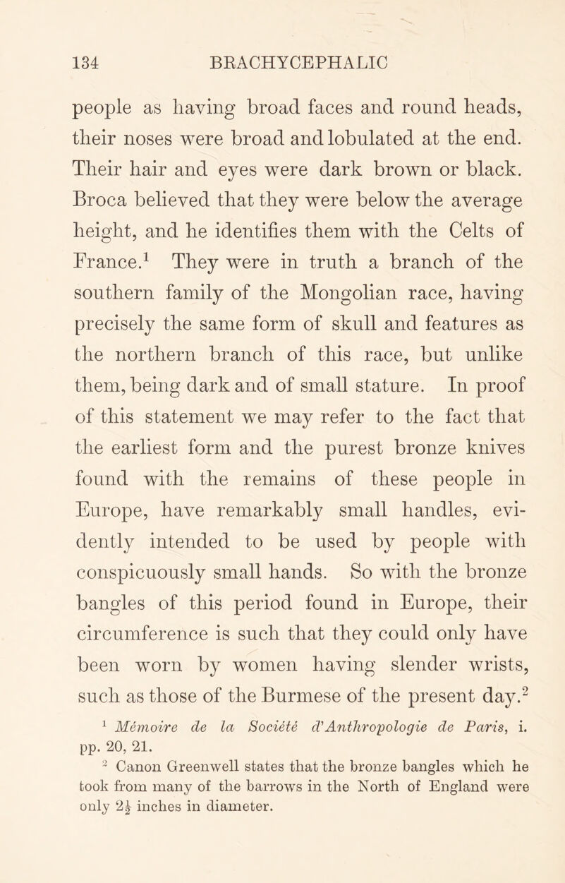 people as having broad faces and round heads, their noses were broad andlobulated at the end. Their hair and eyes were dark brown or black. Broca believed that they were below the average height, and he identifies them with the Celts of France.^ They were in truth a branch of the southern family of the Mongolian race, having precisely the same form of skull and features as the northern branch of this race, but unlike them, being dark and of small stature. In proof of this statement we may refer to the fact that the earliest form and the purest bronze knives found with the remains of these people in Europe, have remarkably small handles, evi- dently intended to be used by people with conspicuously small hands. So with the bronze bangles of this period found in Europe, their circumference is such that they could only have been worn by women having slender wrists, such as those of the Burmese of the present day.^ ^ Memoire de la Societe d'Antliroyologie de Paris, i. pp. 20, 21.  Canon Greenwell states that the bronze bangles which he took from many of the barrows in the North of England were only 2| inches in diameter.
