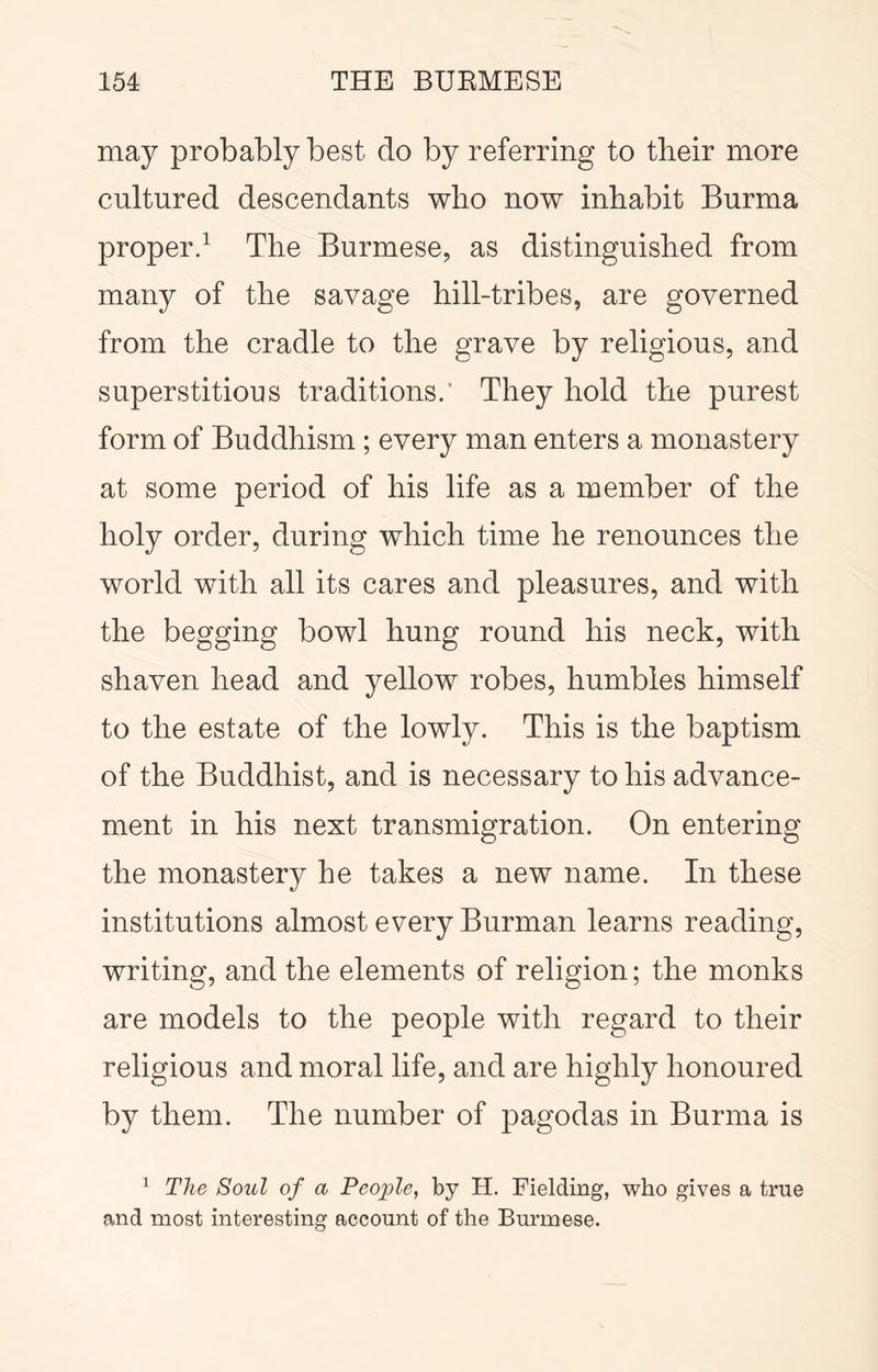 may probably best do by referring to their more cultured descendants who now inhabit Burma properd The Burmese, as distinguished from many of the savage hill-tribes, are governed from the cradle to the grave by religious, and superstitious traditions.’ They hold the purest form of Buddhism ; every man enters a monastery at some period of his life as a member of the holy order, during which time he renounces the world with all its cares and pleasures, and with the begging bowl hung round his neck, with shaven head and yellow robes, humbles himself to the estate of the lowly. This is the baptism of the Buddhist, and is necessary to his advance- ment in his next transmigration. On entering the monastery he takes a new name. In these institutions almost every Burman learns reading, writing, and the elements of religion; the monks are models to the people with regard to their religious and moral life, and are highly honoured by them. The number of pagodas in Burma is ^ The Soul of a Peojyle, by H. Fielding, who gives a true and most interesting account of the Burmese.