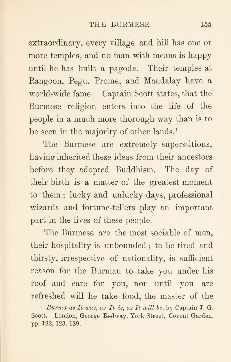 extraordinary, every village and hill has one or more temples, and no man with means is happy until he has built a pagoda. Their temples at Eangoon, Pegu, Prome, and Mandalay have a world-wide fame. Captain Scott states, that the Burmese religion enters into the life of the people in a much more thorough way than is to be seen in the majority of other lands.^ The Burmese are extremely superstitious, having inherited these ideas from their ancestors before they adopted Buddhism. The day of their birth is a matter of the greatest moment to them ; lucky and unlucky days, professional wizards and fortune-tellers play an important part in the lives of these people. The Burmese are the most sociable of men, their hospitality is unbounded; to be tired and thirsty, irrespective of nationality, is sufficient reason for the Burman to take you under his roof and care for you, nor until you are refreshed will he take food, the master of the ^ Burma as It was, as It is, as It will he, by Captain J. G. Scott. London, George Redway, York Street, Covent Garden, pp. 122, 123, 129.