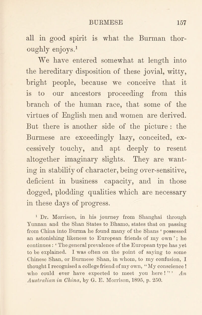 all in good spirit is what the Burman thor- oughly enjoysd We have entered somewhat at length into the hereditary disposition of these jovial, witty, bright people, because we conceive that it is to our ancestors proceeding from this branch of the human race, that some of the virtues of English men and women are derived. But there is another side of the picture : the Burmese are exceedingly lazy, conceited, ex- cessively touchy, and apt deeply to resent altogether imaginary slights. They are want- ing in stability of character, being over-sensitive, deficient in business capacity, and in those dogged, plodding qualities which are necessary in these days of progress. ^ Dr. Morrison, in his journey from Shanghai through Yunnan and the Shan States to Bhamo, states that on passing from China into Burma he found many of the Shans ‘ possessed an astonishing likeness to European friends of my own ’; he continues : ‘ The general prevalence of the European type has yet to be explained. I was often on the point of saying to some Chinese Shan, or Burmese Shan, in whom, to my confusion, I thought I recognised a college friend of my own, “ My conscience ! who could ever have expected to meet you here ! ” ’ An Australian in China, by G. E. Morrison, 1895, p. 250.