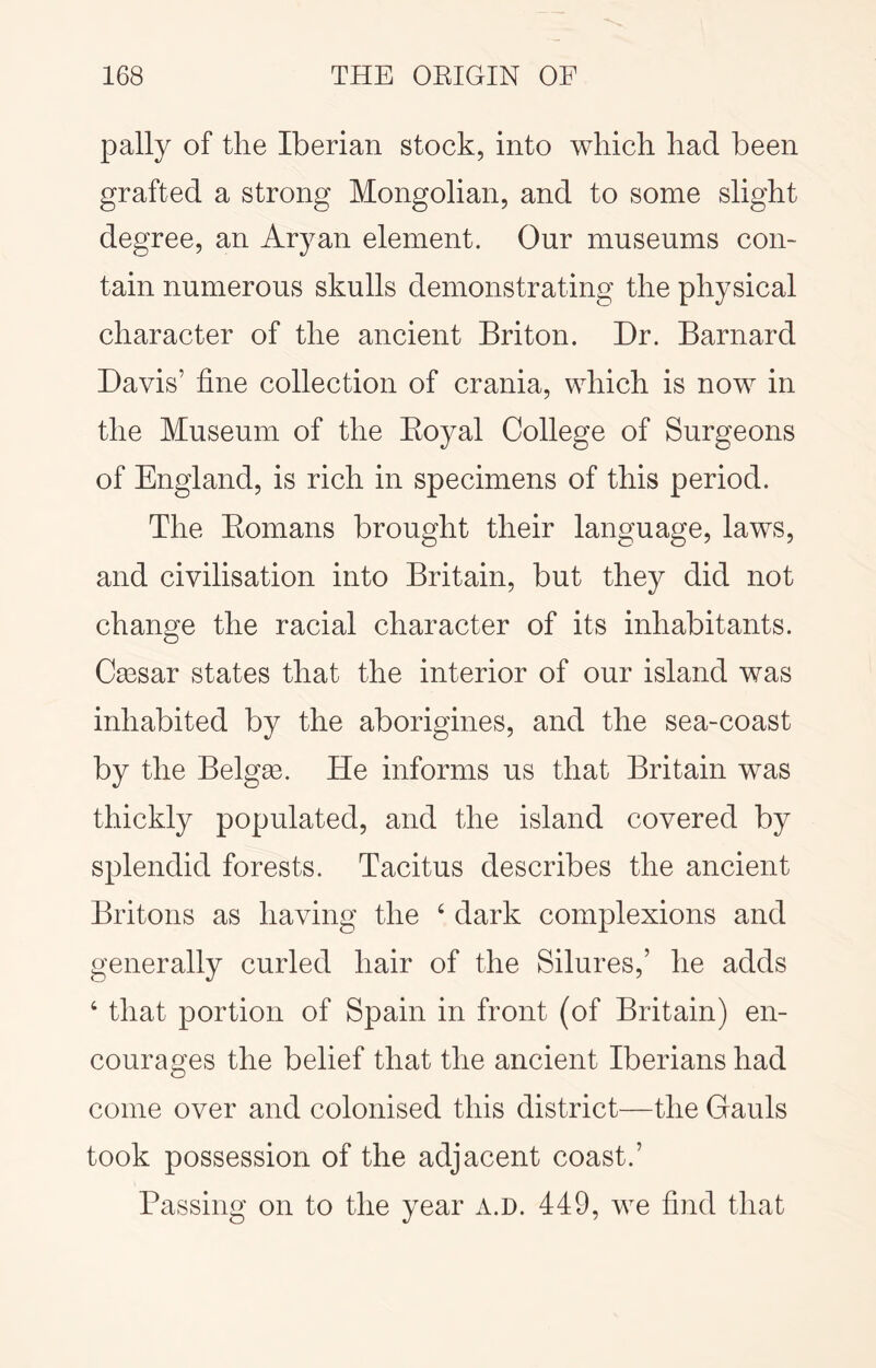 pally of the Iberian stock, into which had been grafted a strong Mongolian, and to some slight degree, an Aryan element. Our museums con- tain numerous skulls demonstrating the physical character of the ancient Briton. Dr. Barnard Davis’ fine collection of crania, which is now in the Museum of the Eoyal College of Surgeons of England, is rich in specimens of this period. The Eomans brought their language, laws, and civilisation into Britain, but they did not change the racial character of its inhabitants. Ca3sar states that the interior of our island was inhabited by the aborigines, and the sea-coast by the Belgse. He informs us that Britain was thickly populated, and the island covered by splendid forests. Tacitus describes the ancient Britons as having the ‘ dark complexions and generally curled hair of the Silures,’ he adds ‘ that portion of Spain in front (of Britain) en- courages the belief that the ancient Iberians had come over and colonised this district—the Gauls took possession of the adjacent coast.’ Passing on to the year a.d. 449, we find that