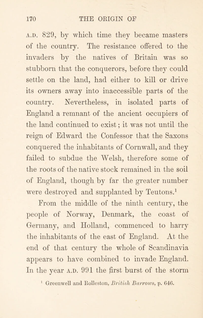 A.D. 829, by which time they became masters of the country. The resistance offered to the invaders by the natives of Britain was so stubborn that the conquerors, before they could settle on the land, had either to kill or drive its owners away into inaccessible parts of the country. Nevertheless, in isolated parts of England a remnant of the ancient occupiers of the land continued to exist; it was not until the reign of Edward the Confessor that the Saxons conquered the inhabitants of Cornwall, and they failed to subdue the Welsh, therefore some of the roots of the native stock remained in the soil of England, though by far the greater number were destroyed and supplanted by Teutons.^ From the middle of the ninth century, the people of Norway, Denmark, the coast of Germany, and Holland, commenced to harry the inhabitants of the east of England. At the end of that century the whole of Scandinavia appears to have combined to invade England. In the year a.d. 991 the first burst of the storm Greenwell and Eolleston, British Bcutoius, p. 646. 1