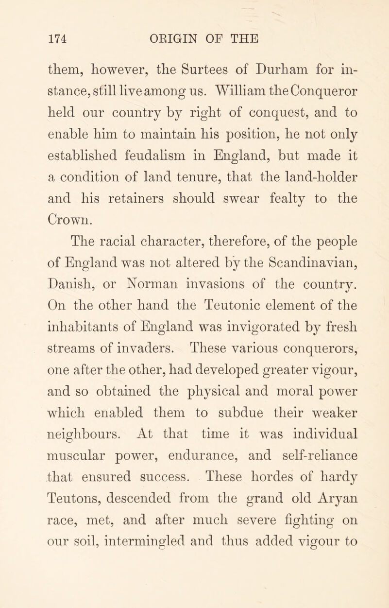 them, however, the Surtees of Durham for in- stance, still live among us. William the Conqueror held our country by right of conquest, and to enable him to maintain his position, he not only established feudalism in England, but made it a condition of land tenure, that the land-holder and his retainers should swear fealty to the Crown. The racial character, therefore, of the people of England was not altered by the Scandinavian, Danish, or Norman invasions of the country. On the other hand the Teutonic element of the inhabitants of England was invigorated by fresh streams of invaders. These various conquerors, one after the other, had developed greater vigour, and so obtained the physical and moral power which enabled them to subdue their weaker neighbours. At that time it was individual muscular power, endurance, and self-reliance that ensured success. These hordes of hardy Teutons, descended from the grand old Aryan race, met, and after much severe fighting on our soil, intermingled and thus added vigour to