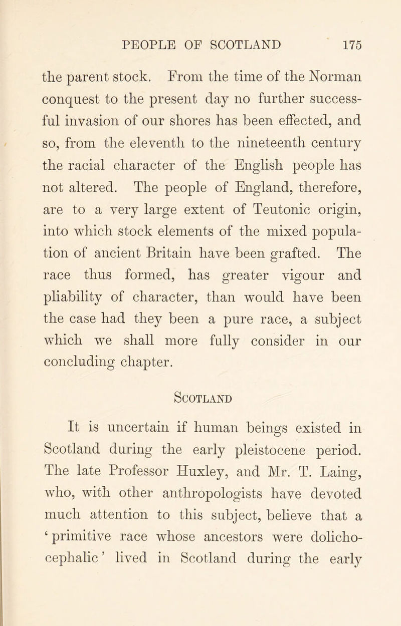 the parent stock. From the time of the Norman conquest to the present day no further success- ful invasion of our shores has been effected, and so, from the eleventh to the nineteenth century the racial character of the English people has not altered. The people of England, therefore, are to a very large extent of Teutonic origin, into which stock elements of the mixed popula- tion of ancient Britain have been grafted. The race thus formed, has greater vigour and pliability of character, than would have been the case had they been a pure race, a subject which we shall more fully consider in our concluding chapter. Scotland It is uncertain if human beings existed in Scotland during the early pleistocene period. The late Professor Huxley, and Mr. T. Laing, who, with other anthropologists have devoted much attention to this subject, believe that a ‘ primitive race whose ancestors were dolicho- cephalic ’ lived in Scotland during the early