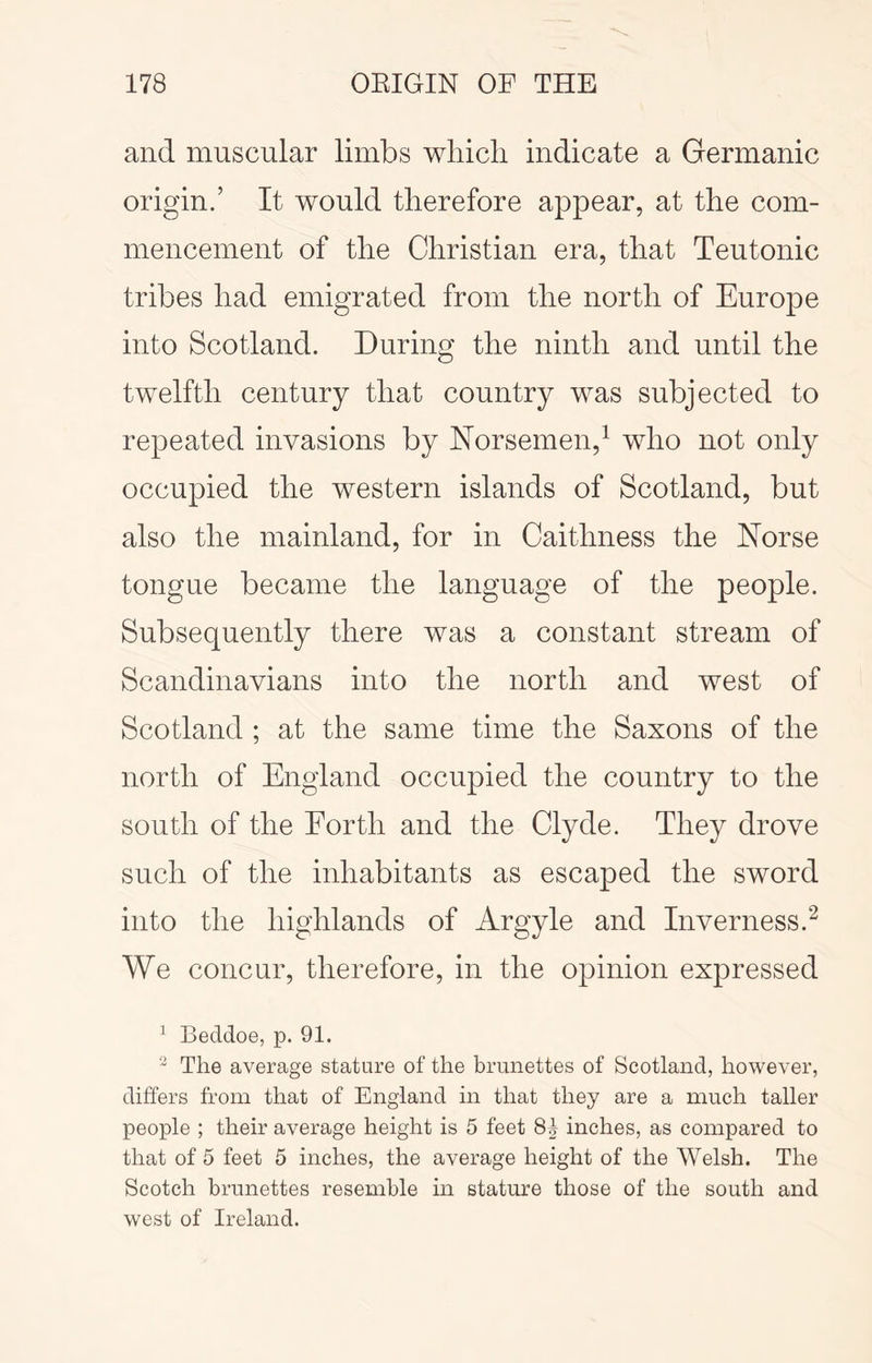 and muscular limbs wliicli indicate a Germanic origin.’ It would therefore appear, at the com- mencement of the Christian era, that Teutonic tribes had emigrated from the north of Europe into Scotland. During the ninth and until the twelfth century that country was subjected to repeated invasions by ISTorsemen,^ who not only occupied the western islands of Scotland, but also the mainland, for in Caithness the Norse tongue became the language of the people. Subsequently there was a constant stream of Scandinavians into the north and west of Scotland ; at the same time the Saxons of the north of England occupied the country to the south of the Forth and the Clyde. They drove such of the inhabitants as escaped the sword into the highlands of Argyle and Inverness.^ We concur, therefore, in the opinion expressed ^ Beddoe, p. 91. The average stature of the brunettes of Scotland, however, differs from that of England in that they are a much taller people ; their average height is 5 feet 81 inches, as compared to that of 5 feet 5 inches, the average height of the Welsh. The Scotch brunettes resemble in stature those of the south and west of Ireland.