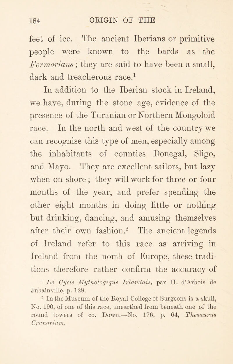feet of ice. The ancient Iberians or primitive people were known to the bards as the Formorians; they are said to have been a small, dark and treacherous race.^ In addition to the Iberian stock in Ireland, we have, during the stone age, evidence of the presence of the Turanian or Northern Mongoloid race. In the north and west of the country we can recognise this type of men, especially among the inhabitants of counties Donegal, Sligo, and Mayo. They are excellent sailors, but lazy when on shore ; they will work for three or four months of the year, and prefer spending the other eight months in doing little or nothing but drinking, dancing, and amusing themselves after their own fashion.^ The ancient legends of Ireland refer to this race as arriving in Ireland from the north of Europe, these tradi- tions therefore rather confirm the accuracy of ^ Le Cycle Mythologique Irlandais, par H. d’Arbois de Jnbainville, p. 128. ^ In the Museum of the Royal College of Surgeons is a skull, No. 190, of one of this race, unearthed from beneath one of the round towers of co. Down.—No. 176, p. 64, Thesa/iirns Cranorium.