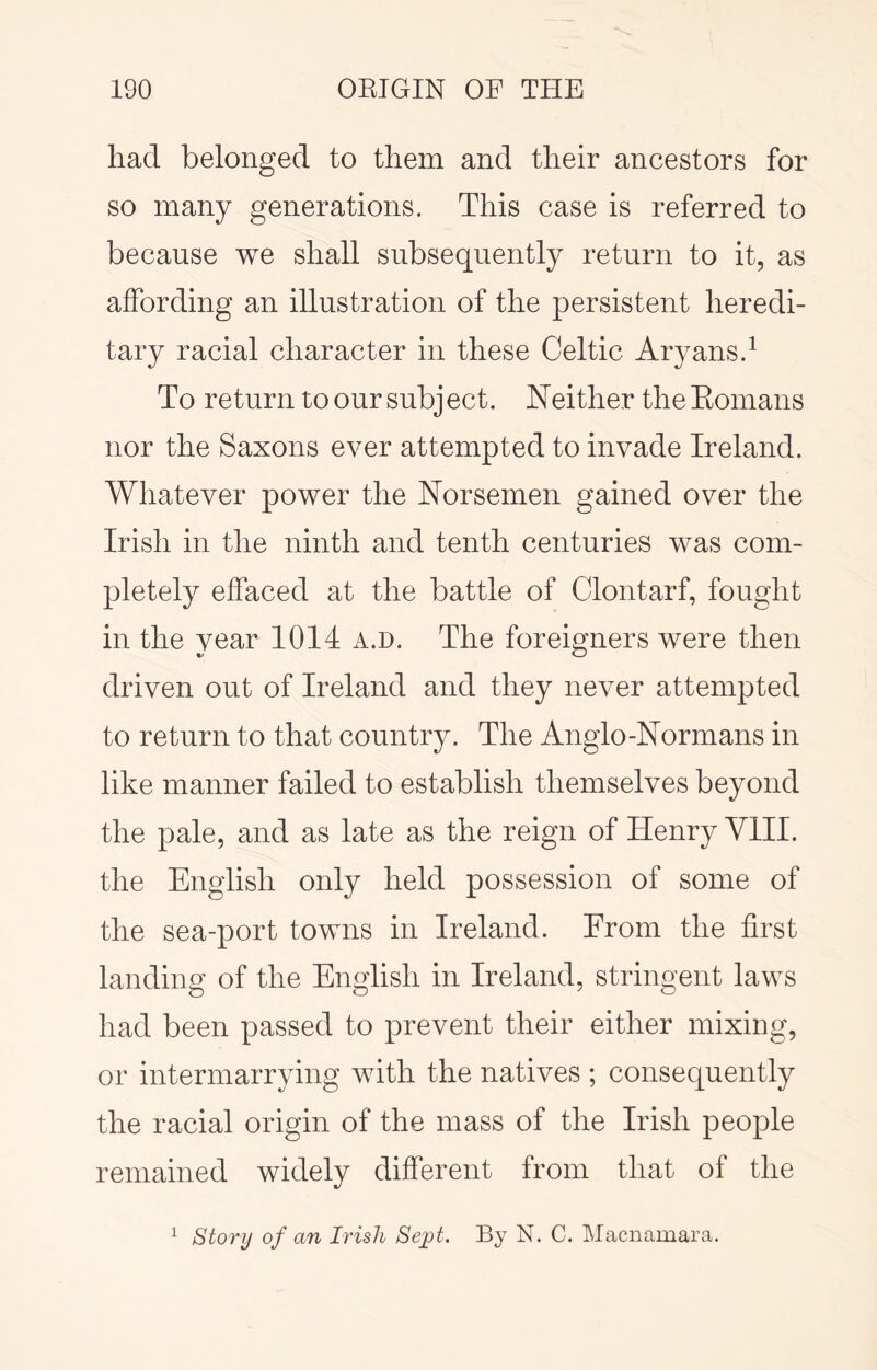 had belonged to them and their ancestors for so many generations. This case is referred to because we shall subsequently return to it, as affording an illustration of the persistent heredi- tary racial character in these Celtic Aryans.^ To return to our subject. Neither the Eomans nor the Saxons ever attempted to invade Ireland. Whatever power the Norsemen gained over the Irish in the ninth and tenth centuries was com- pletely effaced at the battle of Clontarf, fought in the year 1014 a.d. The foreigners were then driven out of Ireland and they never attempted to return to that country. The Anglo-Normans in like manner failed to establish themselves beyond the pale, and as late as the reign of Henry VIII. the English only held possession of some of the sea-port towns in Ireland. From the first landing of the English in Ireland, stringent laws had been passed to prevent their either mixing, or intermarrying with the natives ; consequently the racial origin of the mass of the Irish people remained widely different from that of the story of an Irish Sejyt. By N. C. Macnamara. 1
