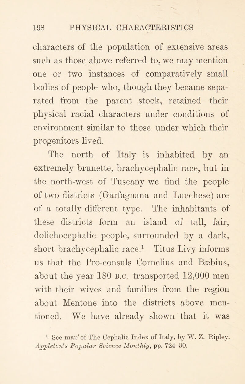 characters of the population of extensive areas such as those above referred to, we may mention one or two instances of comparatively small bodies of people who, though they became sepa- rated from the parent stock, retained their physical racial characters under conditions of environment similar to those under which their progenitors lived. The north of Italy is inhabited by an extremely brunette, brachycephalic race, but in the north-west of Tuscany we find the people of two districts (Garfagnana and Lucchese) are of a totally different type. The inhabitants of these districts form an island of tall, fair, dolichocephalic people, surrounded by a dark, short brachycephalic race.^ Titus Livy informs us that the Pro-consuls Cornelius and Bsebius, about the year 180 B.c. transported 12,000 men with their wives and families from the region about Mentone into the districts above men- tioned. We have already shown that it was ^ See map' of The Cephalic Index of Italy, by W. Z. Ripley. Ajjpletcn's Popular Science Monthly, pp. 724-30.