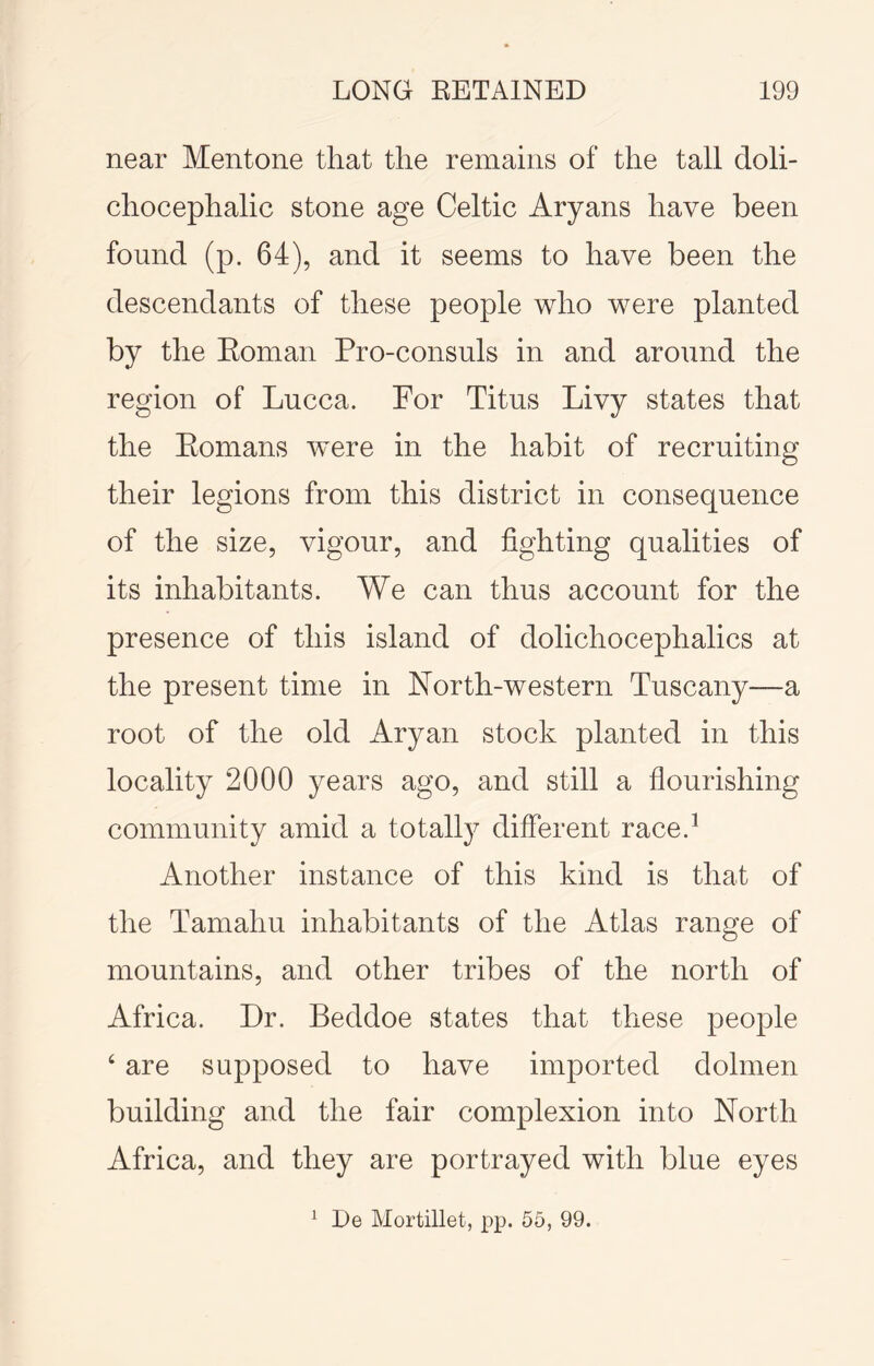 near Mentone that the remains of the tall doli- chocephalic stone age Celtic Aryans have been found (p. 64), and it seems to have been the descendants of these people who were planted by the Eoman Pro-consuls in and around the region of Lucca. For Titus Livy states that the Eomans were in the habit of recruiting their legions from this district in consequence of the size, vigour, and lighting qualities of its inhabitants. We can thus account for the presence of this island of dolichocephalics at the present time in North-western Tuscany—a root of the old Aryan stock planted in this locality 2000 years ago, and still a flourishing community amid a totally different race.^ Another instance of this kind is that of the Tamahu inhabitants of the Atlas range of mountains, and other tribes of the north of Africa. Dr. Beddoe states that these people ‘ are supposed to have imported dolmen building and the fair complexion into North Africa, and they are portrayed with blue eyes De Mortillet, pp. 55, 99. 1