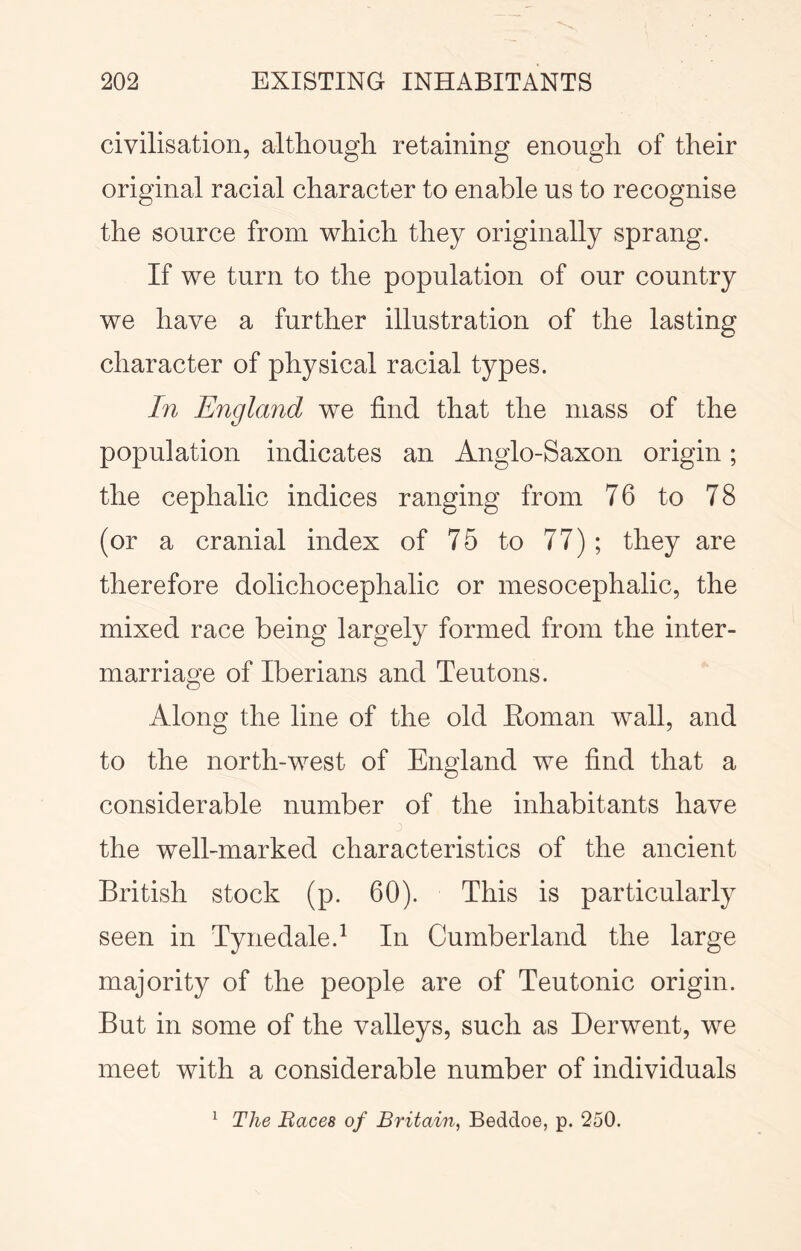 civilisation, although retaining enough of their original racial character to enable us to recognise the source from which they originally sprang. If we turn to the population of our country we have a further illustration of the lasting character of physical racial types. In England we find that the mass of the population indicates an Anglo-Saxon origin; the cephalic indices ranging from 76 to 78 (or a cranial index of 75 to 77); they are therefore dolichocephalic or mesocephalic, the mixed race being largely formed from the inter- marriage of Iberians and Teutons. Along the line of the old Eoman wall, and to the north-west of England we find that a considerable number of the inhabitants have the well-marked characteristics of the ancient British stock (p. 60). This is particularly seen in Tynedale.^ In Cumberland the large majority of the people are of Teutonic origin. But in some of the valleys, such as Derwent, we meet with a considerable number of individuals ^ The Baces of Britain, Beddoe, p. 250.