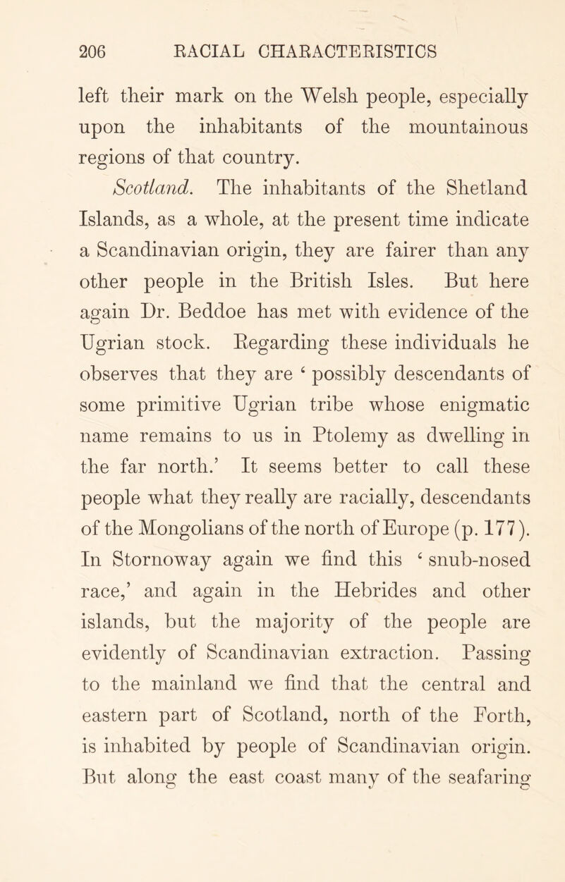 left their mark on the Welsh people, especially upon the inhabitants of the mountainous regions of that country. Scotland. The inhabitants of the Shetland Islands, as a whole, at the present time indicate a Scandinavian origin, they are fairer than any other people in the British Isles. But here again Dr. Beddoe has met with evidence of the Ugrian stock. Eegarding these individuals he observes that they are ‘ possibly descendants of some primitive Ugrian tribe whose enigmatic name remains to us in Ptolemy as dwelling in the far north.’ It seems better to call these people what they really are racially, descendants of the Mongolians of the north of Europe (p. 177). In Stornoway again we find this snub-nosed race,’ and again in the Hebrides and other islands, but the majority of the people are evidently of Scandinavian extraction. Passing to the mainland we find that the central and eastern part of Scotland, north of the Forth, is inhabited by people of Scandinavian origin. But along the east coast many of the seafaring