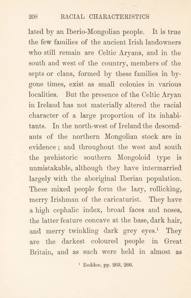 lated by an Iberio-Mongolian people. It is true the few families of the ancient Irish landowners who still remain are Celtic Aryans, and in the south and west of the country, members of the septs or clans, formed by these families in by- gone times, exist as small colonies in various localities. But the presence of the Celtic Aryan in Ireland has not materially altered the racial character of a large proportion of its inhabi- tants. In the north-west of Ireland the descend- ants of the northern Mongolian stock are in evidence ; and throughout the west and south the prehistoric southern Mongoloid type is unmistakable, although they have intermarried largely with the aboriginal Iberian population. These mixed people form the lazy, rollicking, merry Irishman of the caricaturist. They have a high cephalic index, broad faces and noses, the latter feature concave at the base, dark hair, and merry twinkling dark grey eyes.^ They are the darkest coloured people in Great Britain, and as such were held in almost as ^ Beddoe, pp. 263, 266.