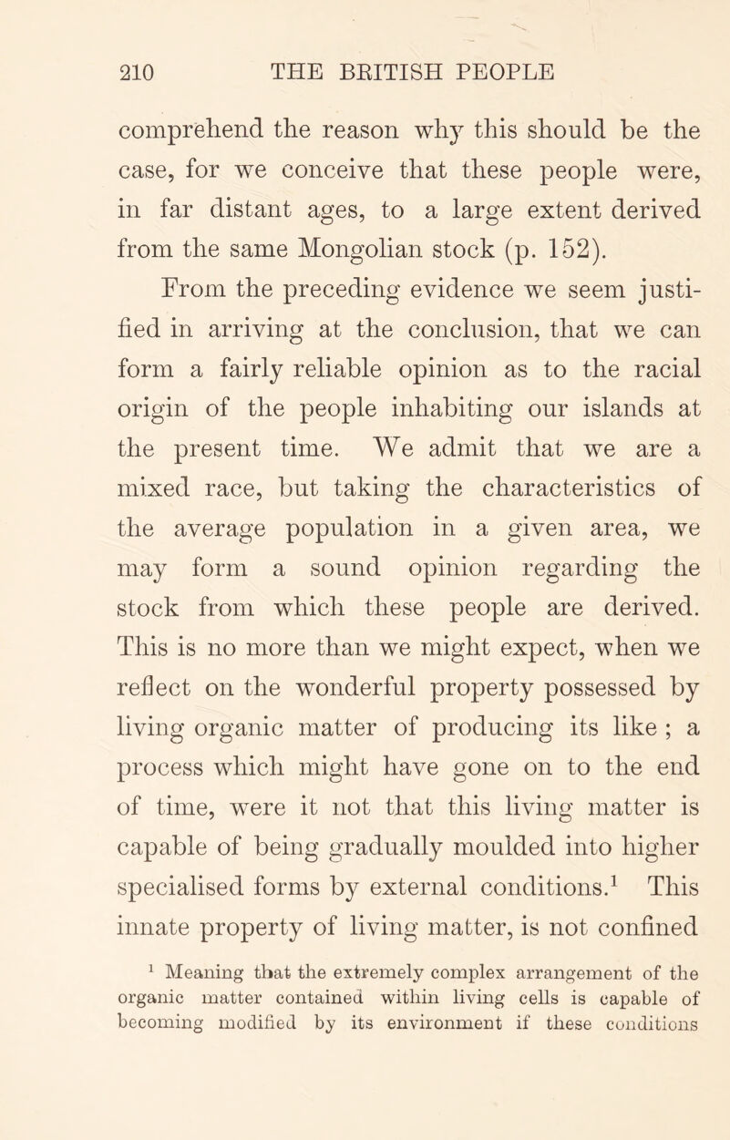 comprehend the reason why this should be the case, for we conceive that these people were, in far distant ages, to a large extent derived from the same Mongolian stock (p. 152). From the preceding evidence we seem justi- fied in arriving at the conclusion, that we can form a fairly reliable opinion as to the racial origin of the people inhabiting our islands at the present time. We admit that we are a mixed race, but taking the characteristics of the average population in a given area, we may form a sound opinion regarding the stock from which these people are derived. This is no more than we might expect, when we reflect on the wonderful property possessed by living organic matter of producing its like ; a process which might have gone on to the end of time, were it not that this living matter is capable of being gradually moulded into higher specialised forms by external conditions.^ This innate property of living matter, is not confined ^ Meaning that the extremely complex arrangement of the organic matter contained within living cells is capable of becoming modified by its environment if these conditions