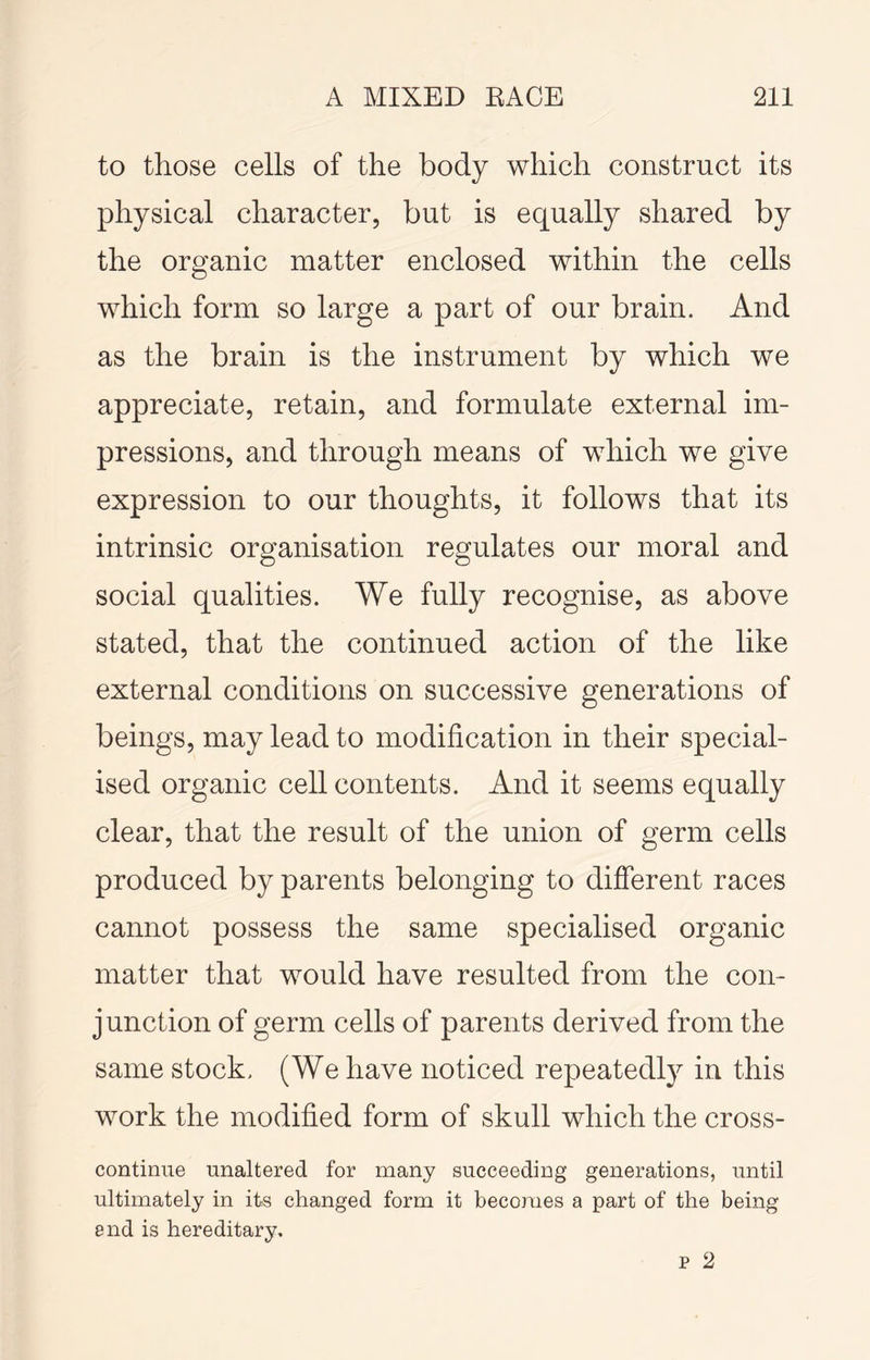 to those cells of the body which construct its physical character, but is equally shared by the organic matter enclosed within the cells which form so large a part of our brain. And as the brain is the instrument by which we appreciate, retain, and formulate external im- pressions, and through means of which we give expression to our thoughts, it follows that its intrinsic organisation regulates our moral and social qualities. We fully recognise, as above stated, that the continued action of the like external conditions on successive generations of beings, may lead to modification in their special- ised organic cell contents. And it seems equally clear, that the result of the union of germ cells produced by parents belonging to different races cannot possess the same specialised organic matter that would have resulted from the con- junction of germ cells of parents derived from the same stock. (We have noticed repeatedly in this work the modified form of skull which the cross- continue unaltered for many succeeding generations, until ultimately in its changed form it becomes a part of the being and is hereditary.