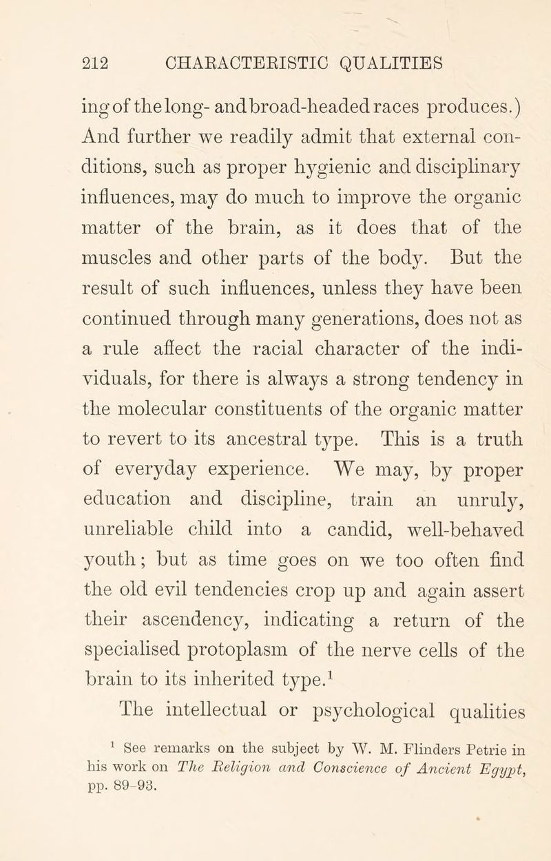 ingof the long- and broad-headed races produces.) And further we readily admit that external con- ditions, such as proper hygienic and disciplinary influences, may do much to improve the organic matter of the brain, as it does that of the muscles and other parts of the body. But the result of such influences, unless they have been continued through many generations, does not as a rule aflect the racial character of the indi- viduals, for there is always a strong tendency in the molecular constituents of the organic matter to revert to its ancestral type. This is a truth of everyday experience. We may, by proper education and discipline, train an unruly, unreliable child into a candid, well-behaved youth; but as time goes on we too often find the old evil tendencies crop up and again assert their ascendency, indicating a return of the specialised protoplasm of the nerve cells of the brain to its inherited type.^ The intellectual or psychological qualities ^ See remarks on the subject by W. M. Flinders Petrie in his work on The Religion and Conscience of Ancient EgyiA, pp. 89-93.