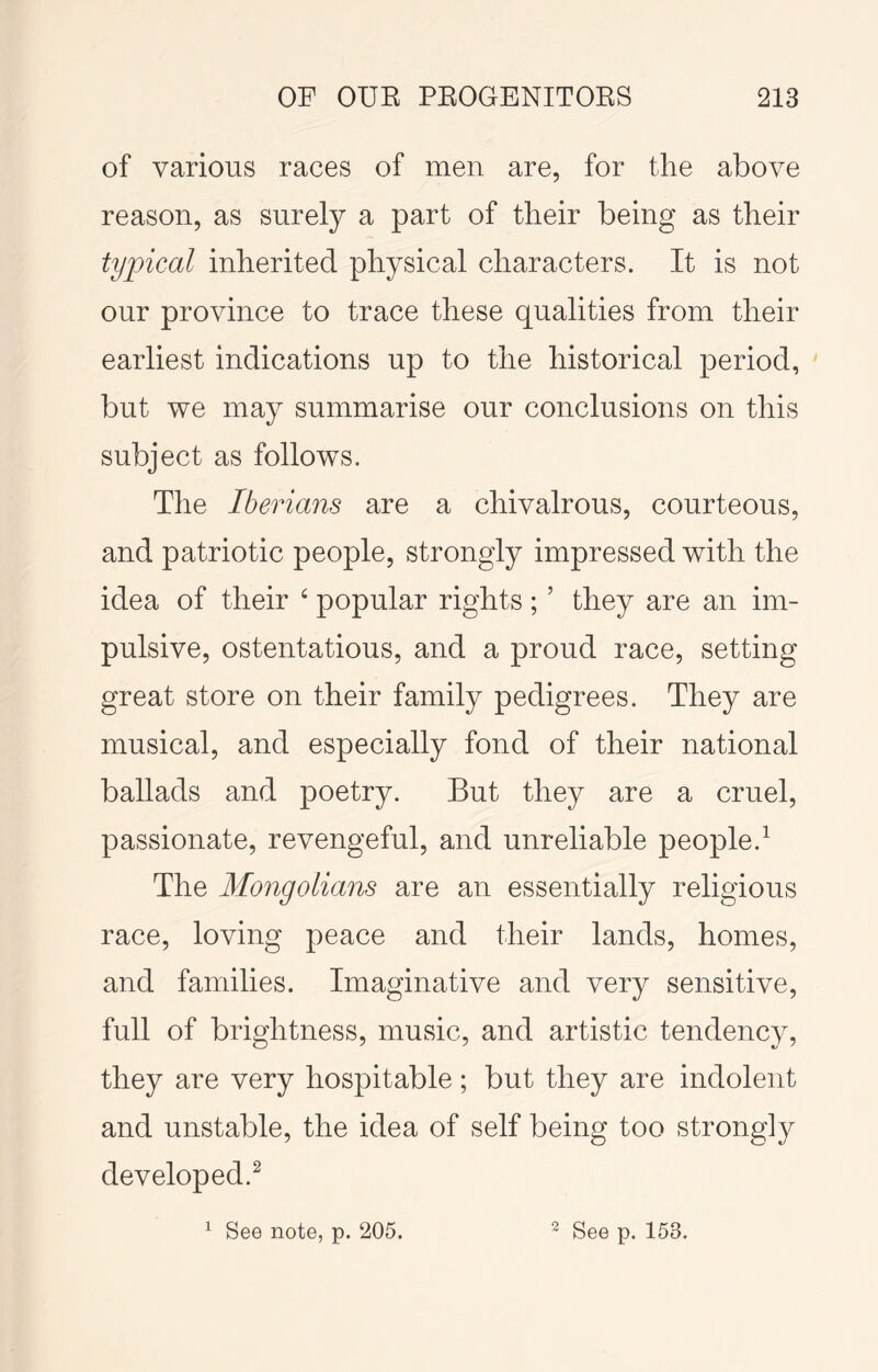 of various races of men are, for the above reason, as surely a part of their being as their typical inherited physical characters. It is not our province to trace these qualities from their earliest indications up to the historical period, but we may summarise our conclusions on this subject as follows. The Iberians are a chivalrous, courteous, and patriotic people, strongly impressed with the idea of their ‘ popular rights; ’ they are an im- pulsive, ostentatious, and a proud race, setting great store on their family pedigrees. They are musical, and especially fond of their national ballads and poetry. But they are a cruel, passionate, revengeful, and unreliable people.^ The Mongolians are an essentially religious race, loving peace and their lands, homes, and families. Imaginative and very sensitive, full of brightness, music, and artistic tendency, they are very hospitable; but they are indolent and unstable, the idea of self being too strongly developed.^ ^ See note, p. 205. ^ See p. 153.