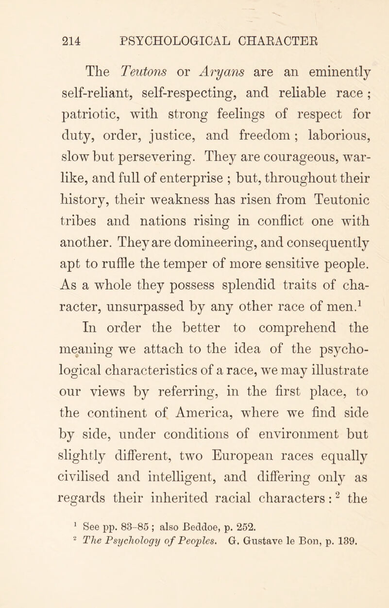 The Teutons or Aryans are an eminently self-reliant, self-respecting, and reliable race ; patriotic, with strong feelings of respect for duty, order, justice, and freedom; laborious, slow but persevering. They are courageous, war- like, and full of enterprise ; but, throughout their history, their weakness has risen from Teutonic tribes and nations rising in conflict one with another. They are domineering, and consequently apt to ruffle the temper of more sensitive people. As a whole they possess splendid traits of cha- racter, unsurpassed by any other race of men.^ In order the better to comprehend the meaning we attach to the idea of the psycho- logical characteristics of a race, we may illustrate our views by referring, in the first place, to the continent of America, where we find side by side, under conditions of environment but slightly different, two European races equally civilised and intelligent, and differing only as re^fards their inherited racial characters : ^ the ^ See pp. 83-85 ; also Beddoe, p. 252. ^ The Psychology of Peoples. G. Gustave le Bon, p. 139.