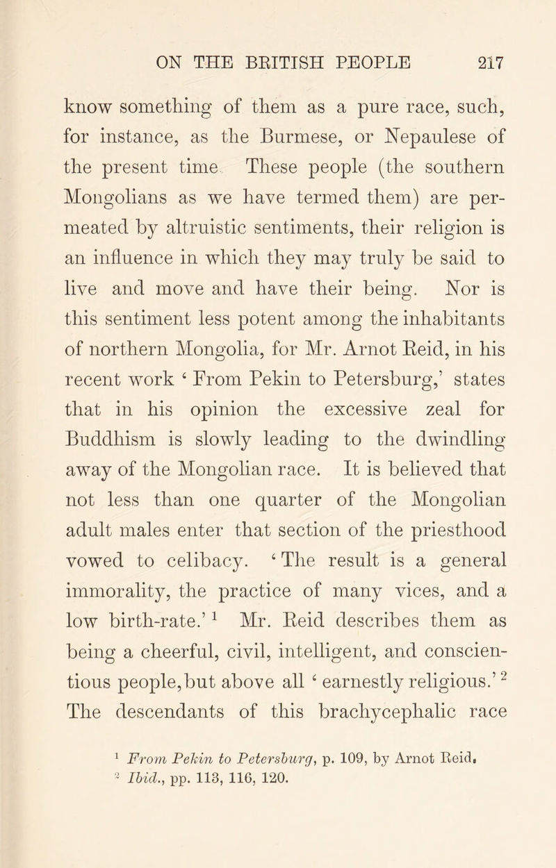 know something of them as a pure race, such, for instance, as the Burmese, or Nepaulese of the present time These people (the southern Mongolians as we have termed them) are per- meated by altruistic sentiments, their religion is an influence in which they may truly be said to live and move and have their being. Nor is this sentiment less potent among the inhabitants of northern Mongolia, for Mr. Arnot Eeid, in his recent work ‘ From Pekin to Petersburg,’ states that in his opinion the excessive zeal for Buddhism is slowly leading to the dwindling away of the Mongolian race. It is believed that not less than one quarter of the Mongolian adult males enter that section of the priesthood vowed to celibacy. ‘ The result is a general immorality, the practice of many vices, and a low birth-rate.’ ^ Mr. Eeid describes them as being a cheerful, civil, intelligent, and conscien- tious people,but above all ‘ earnestly religious.’ ^ The descendants of this brachycephalic race ^ From Pehin to Petersburg, p. 109, by Arnot Reid, ~ Ibid., pp. 113, 116, 120.