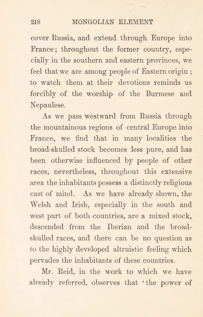 cover Eussia, and extend through Europe into France; throughout the former country, espe- cially in the southern and eastern provinces, we feel that we are among people of Eastern origin ; to watch them at their devotions reminds us forcibly of the worship of the Burmese and Nepaulese. As we pass westward from Eussia through the mountainous regions of central Europe into France, we find that in many localities the broad-skulled stock becomes less pure, and has been otherwise influenced by people of other races, nevertheless, throughout this extensive area the inhabitants possess a distinctly religious cast of mind. As we have already shown, the Welsh and Irish, especially in the south and west part of both countries, are a mixed stock, descended from the Iberian and the broad- skulled races, and there can be no question as to the highly developed altruistic feeling which pervades the inhabitants of these countries. Mr. Eeid, in the work to which we have already referred, observes that ‘ the power of