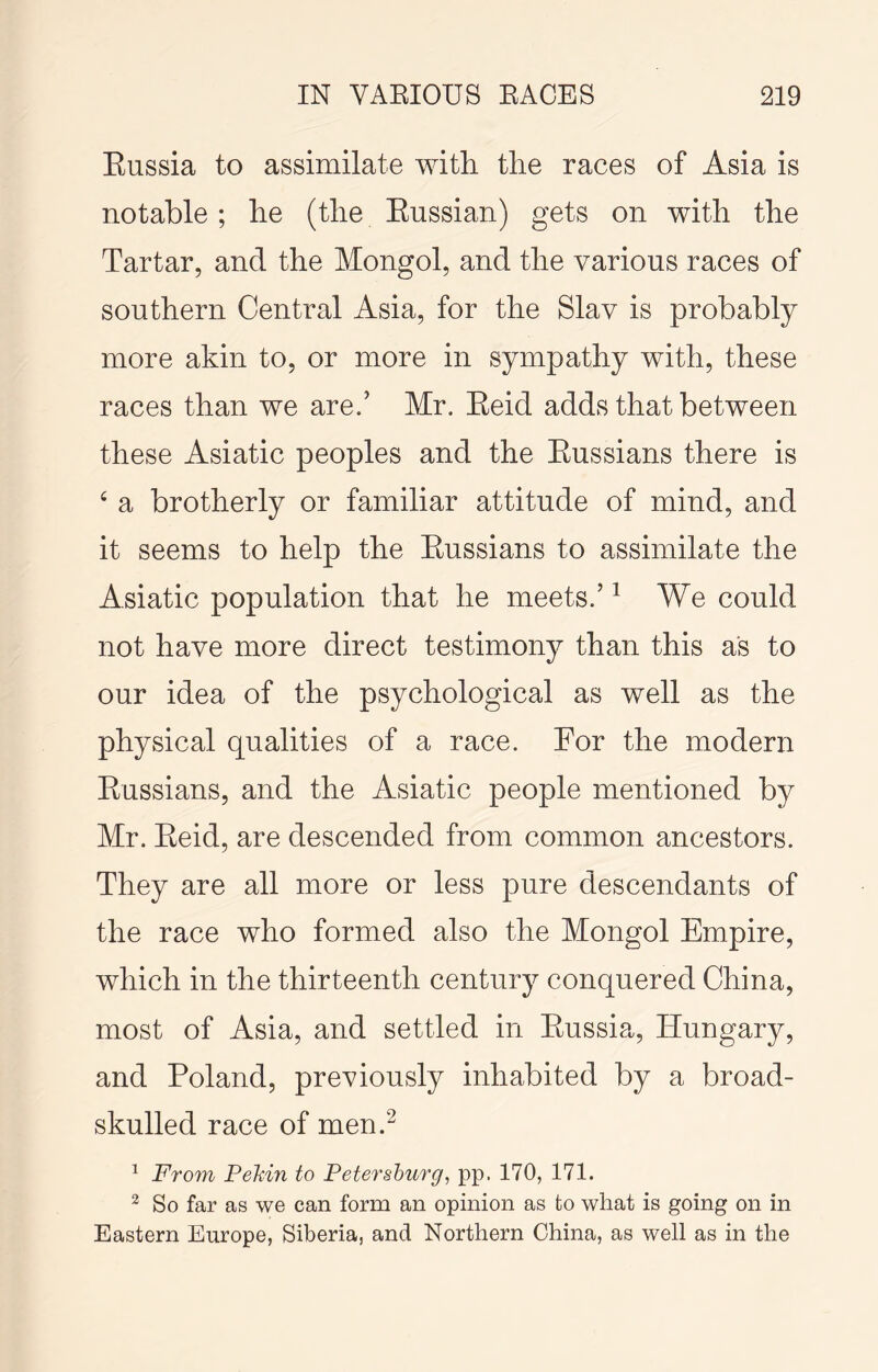 Eussia to assimilate with, the races of Asia is notable; he (the Eussian) gets on with the Tartar, and the Mongol, and the various races of southern Central Asia, for the Slav is probably more akin to, or more in sympathy with, these races than we are.’ Mr. Eeid adds that between these Asiatic peoples and the Eussians there is ‘ a brotherly or familiar attitude of mind, and it seems to help the Eussians to assimilate the Asiatic population that he meets.’ ^ We could not have more direct testimony than this as to our idea of the psychological as well as the physical qualities of a race. For the modern Eussians, and the Asiatic people mentioned by Mr. Eeid, are descended from common ancestors. They are all more or less pure descendants of the race who formed also the Mongol Empire, which in the thirteenth century conquered China, most of Asia, and settled in Eussia, Hungary, and Poland, previously inhabited by a broad- skulled race of men.^ ^ From PeMn to Petersburg, pp. 170, 171. ^ So far as we can form an opinion as to what is going on in Eastern Europe, Siberia, and Northern China, as well as in the