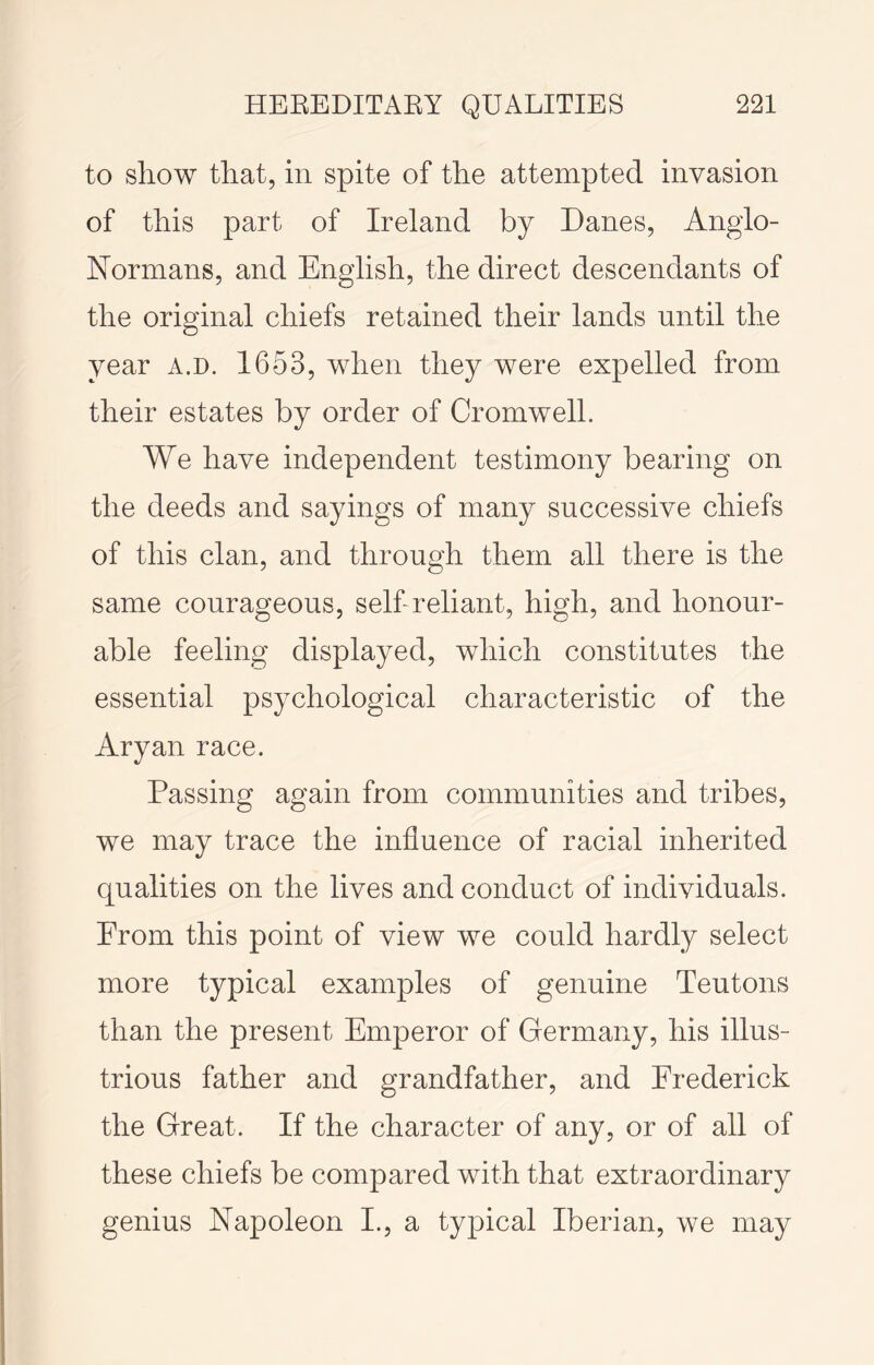 to show that, in spite of the attempted invasion of this part of Ireland by Danes, Anglo- Normans, and English, the direct descendants of the original chiefs retained their lands until the year a.d. 1653, when they were expelled from their estates by order of Cromwell. We have independent testimony bearing on the deeds and sayings of many successive chiefs of this clan, and through them all there is the same courageous, selLreliant, high, and honour- able feeling displayed, which constitutes the essential psychological characteristic of the Aryan race. Passing again from communities and tribes, we may trace the influence of racial inherited qualities on the lives and conduct of individuals. From this point of view we could hardly select more typical examples of genuine Teutons than the present Emperor of Germany, his illus- trious father and grandfather, and Frederick the Great. If the character of any, or of all of these chiefs be compared with that extraordinary genius Napoleon I., a typical Iberian, we may