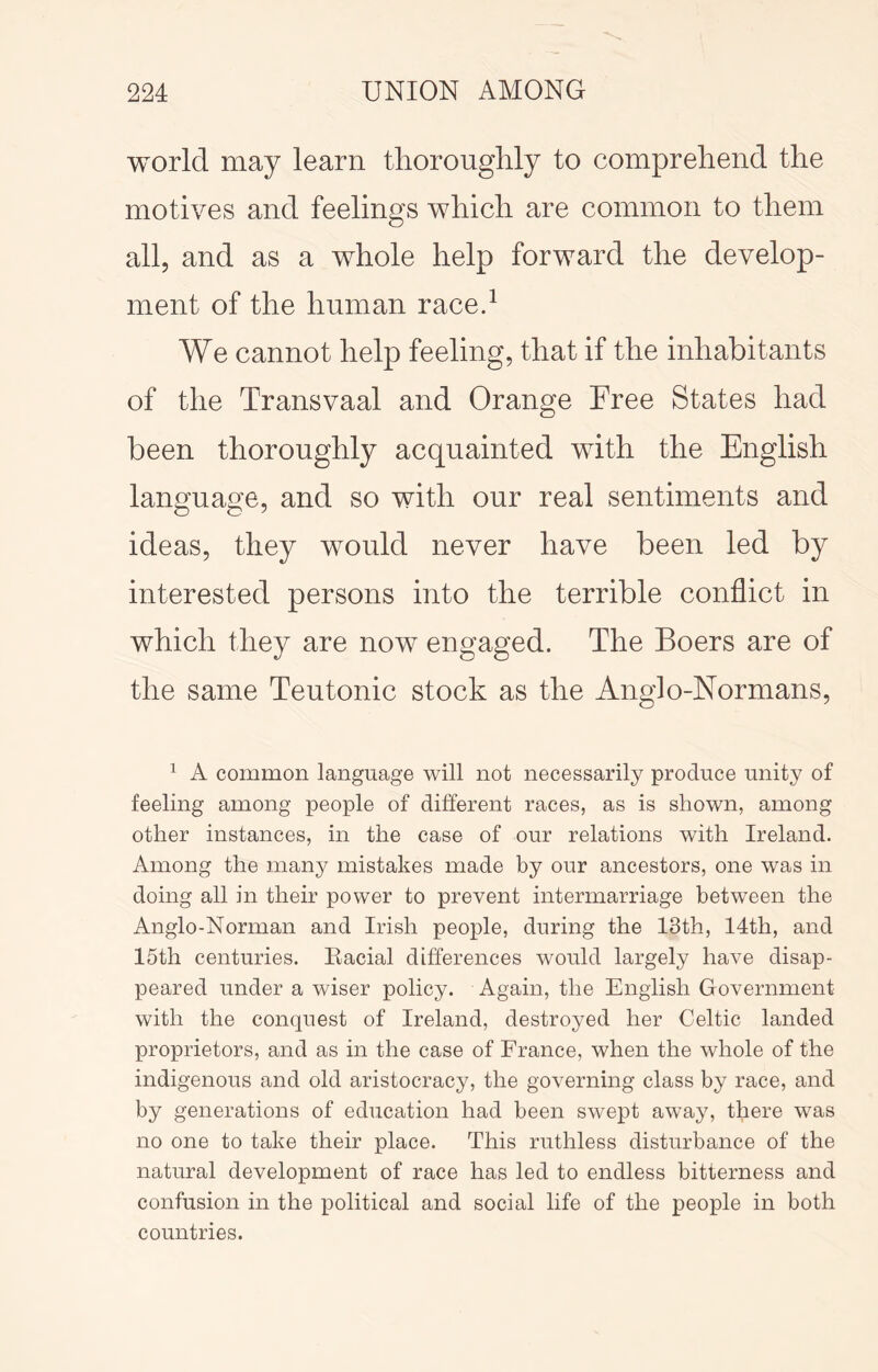 world may learn thoroughly to comprehend the motives and feelings which are common to them all, and as a whole help forward the develop- ment of the human raced We cannot help feeling, that if the inhabitants of the Transvaal and Orange Free States had been thoroughly acquainted with the English language, and so with our real sentiments and ideas, they would never have been led by interested persons into the terrible conflict in which they are now engaged. The Boers are of the same Teutonic stock as the Anglo-Normans, ^ A common language will not necessarily produce unity of feeling among people of different races, as is shown, among other instances, in the case of our relations with Ireland. Among the many mistakes made by our ancestors, one was in doing all in their power to prevent intermarriage between the Anglo-Norman and Irish people, during the 13th, 14th, and 15th centuries. Eacial differences would largely have disap- peared under a wiser policy. Again, the English Government with the conquest of Ireland, destroyed her Celtic landed proprietors, and as in the case of France, when the whole of the indigenous and old aristocracy, the governing class by race, and by generations of education had been swept away, there was no one to take their place. This ruthless disturbance of the natural development of race has led to endless bitterness and confusion in the political and social life of the people in both countries.