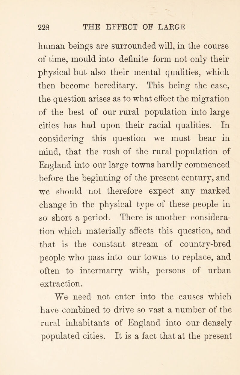 human beings are surrounded will, in the course of time, mould into definite form not only their physical but also their mental qualities, which then become hereditary. This being the case, the question arises as to what effect the migration of the best of our rural population into large cities has had upon their racial qualities. In considering this question we must bear in mind, that the rush of the rural population of England into our large towns hardly commenced before the beginning of the present century, and we should not therefore expect any marked change in the physical type of these people in so short a period. There is another considera- tion which materially affects this question, and that is the constant stream of country-bred people who pass into our towns to replace, and often to intermarry with, persons of urban extraction. We need not enter into the causes which have combined to drive so vast a number of the rural inhabitants of England into our densely populated cities. It is a fact that at the present