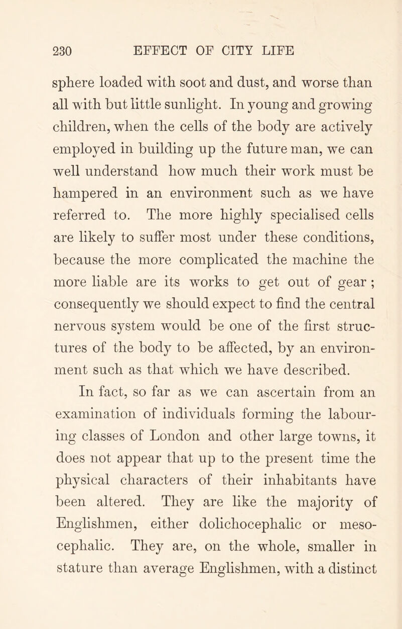 sphere loaded with soot and dust, and worse than all with but little sunlight. In young and growing children, when the cells of the body are actively employed in building up the future man, we can well understand how much their work must be hampered in an environment such as we have referred to. The more highly specialised cells are likely to suffer most under these conditions, because the more complicated the machine the more liable are its works to get out of gear ; consequently we should expect to find the central nervous system would be one of the first struc- tures of the body to be affected, by an environ- ment such as that which we have described. In fact, so far as we can ascertain from an examination of individuals forming the labour- ing classes of London and other large towns, it does not appear that up to the present time the physical characters of their inhabitants have been altered. They are like the majority of Englishmen, either dolichocephalic or meso- cephalic. They are, on the whole, smaller in stature than average Englishmen, with a distinct