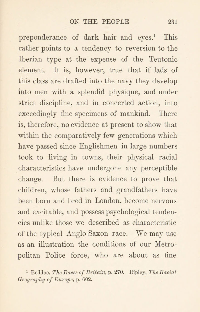 preponderance of dark hair and eyesd This rather points to a tendency to reversion to the Iberian type at the expense of the Teutonic element. It is, however, true that if lads of this class are drafted into the navy they develop into men with a splendid physique, and under strict discipline, and in concerted action, into exceedingly fine specimens of mankind. There is, therefore, no evidence at present to show that within the comparatively few generations which have passed since Englishmen in large numbers took to living in towns, their physical racial characteristics have undergone any perceptible change. But there is evidence to prove that children, whose fathers and grandfathers have been born and bred in London, become nervous and excitable, and possess psychological tenden- cies unlike those we described as characteristic of the typical Anglo-Saxon race. We may use as an illustration the conditions of our Metro- politan Police force, who are about as fine ^ 'BedidiOe, The Baces of Britain,^, 210. Bifiey, The Racial Geography of Eurojpe, p. 602.