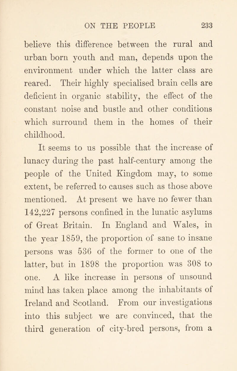 believe this difference between the rural and urban born youth and man, depends upon the environment under which the latter class are reared. Their highly specialised brain cells are deficient in organic stability, the effect of the constant noise and bustle and other conditions which surround them in the homes of their childhood. It seems to us possible that the increase of lunacy during the past half-century among the people of the United Kingdom may, to some extent, be referred to causes such as those above mentioned. At present we have no fewer than 142,227 persons confined in the lunatic asylums of Great Britain. In England and Wales, in the year 1859, the proportion of sane to insane persons was 536 of the former to one of the latter, but in 1898 the proportion was 308 to one. A like increase in persons of unsound mind has taken place among the inhabitants of Ireland and Scotland. From our investigations into this subject we are convinced, that the third generation of city-bred persons, from a