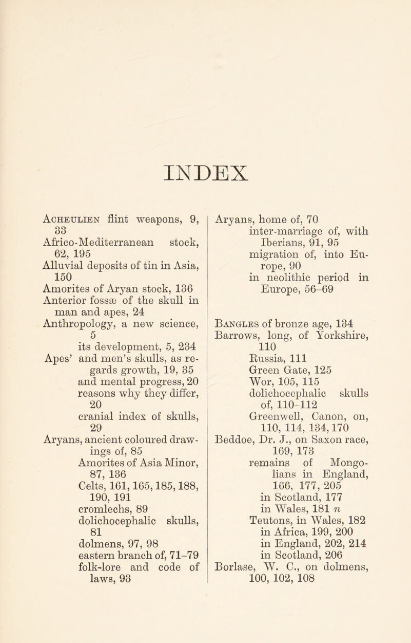 INDEX Acheulien flint weapons, 9, 33 Africo-Mediterranean stock, 62, 195 Alluvial deposits of tin in Asia, 150 Amorites of Aryan stock, 136 Anterior fossae of the skull in man and apes, 24 Anthropology, a new science, 5 its development, 5, 234 Apes’ and men’s skulls, as re- gards growth, 19, 35 and mental progress, 20 reasons why they differ, 20 cranial index of skulls, 29 Aryans, ancient coloured draw- ings of, 85 Amorites of Asia Minor, 87, 136 Celts, 161,165,185,188, 190, 191 cromlechs, 89 dolichocephalic skulls, 81 dolmens, 97, 98 eastern branch of, 71-79 folk-lore and code of laws, 93 Aryans, home of, 70 inter-marriage of, with Iberians, 91, 95 migration of, into Eu- rope, 90 in neolithic period in Europe, 56-69 Bangles of bronze age, 134 Barrows, long, of Yorkshire, 110 Eussia, 111 Green Gate, 125 Wor, 105, 115 dolichocephalic skulls of, 110-112 Greenwell, Canon, on, 110, 114, 134,170 Beddoe, Dr. J., on Saxon race, 169, 173 remains of Mongo- lians in England, 166, 177, 205 in Scotland, 177 in Wales, 181 n Teutons, in Wales, 182 in Africa, 199, 200 in England, 202, 214 in Scotland, 206 Borlase, W. C., on dolmens, 100, 102, 108