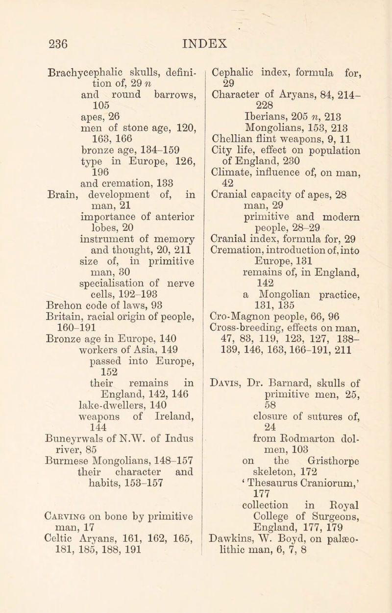 Brachycephalic skulls, defini- tion of, 29 n and round barrows, 105 apes, 26 men of stone age, 120, 163, 166 bronze age, 134-159 type in Europe, 126, 196 and cremation, 133 Brain, development of, in man, 21 importance of anterior lobes, 20 instrument of memory and thought, 20, 211 size of, in primitive man, 30 specialisation of nerve cells, 192-193 Brehon code of laws, 93 Britain, racial origin of people, 160-191 Bronze age in Europe, 140 workers of Asia, 149 passed into Europe, 152 their remains in England, 142, 146 lake-dwellers, 140 weapons of Ireland, 144 Buneyrwals of N.W. of Indus river, 85 Burmese Mongolians, 148-157 their character and habits, 153-157 Carving on bone by primitive man, 17 Celtic Aryans, 161, 162, 165, 181, 185, 188, 191 Cephalic index, formula for, 29 Character of Aryans, 84, 214- 228 Iberians, 205 n, 213 Mongolians, 153, 213 Chellian flint weapons, 9, 11 City life, effect on population of England, 230 Climate, influence of, on man, 42 Cranial capacity of apes, 28 man, 29 primitive and modern people, 28-29 Cranial index, formula for, 29 Cremation, introduction of, into Europe, 131 remains of, in England, 142 a Mongolian practice, 131, 135 Cro-Magnon people, 66, 96 Cross-breeding, effects on man, 47, 83, 119, 123, 127, 138- 139, 146, 163,166-191, 211 j Davis, Dr. Barnard, skulls of j primitive men, 25, I 58 closure of sutures of, 24 from Eodmarton dol- men, 103 on the Gristhorpe skeleton, 172 ‘ Thesaurus Craniorum,’ 177 collection in Boyal College of Surgeons, England, 177, 179 Dawkins, W. Boyd, on palaeo- lithic man, 6, 7, 8