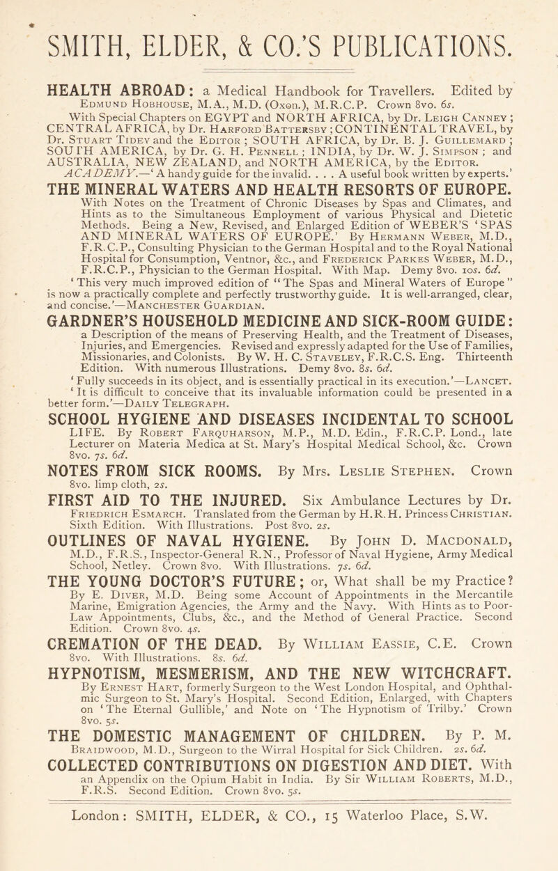 HEALTH ABROAD : a Medical Handbook for Travellers. Edited by Edmund Hobhouse, M.A., M.D. (Oxon.), M.R.C.P. Crown 8vo. 6s. With Special Chapters on EGYPT and NORTH AFRICA, hy Dr. Leigh Canney ; CENTRAL AFRICA, by Dr. Harford Battersby ; CONTINENTAL TRAVEL, by Dr. Stuart TiDEvand the Editor ; SOUTH AFRICA, by Dr. B. J. Guillemard ; SOU I'H AMERICA, by Dr. G. H. Pennell ; INDIA, by Dr. W. J. Simpson ; and AUSTRALIA, NEW ZEALAND, and NORTH AMERICA, by the Editor. ACADEMY.—‘ A handy guide for the invalid. . . . A useful book written by experts.’ THE MINERAL WATERS AND HEALTH RESORTS OF EUROPE. With Notes on the Treatment of Chronic Diseases by Spas and Climates, and Hints as to the Simultaneous Employment of various Physical and Dietetic Methods. Being a New, Revised, and Enlarged Edition of WEBER’S ‘SPAS AND MINERAL WATERS OF EUROPE.’ By Hermann Weber, M.D., F. R. C. P., Consulting Physician to the German Hospital and to the Royal National Hospital for Consumption, Ventnor, &c., and Frederick Parkes Weber, M.D., F.R.C.P., Physician to the German Hospital. With Map. Demy 8vo. loj. 6d. ‘ This very much improved edition of “ The Spas and Mineral Waters of Europe ” is now a practically complete and perfectly trustworthy guide. It is well-arranged, clear, and concise.’—Manchester Guardian. GARDNER’S HOUSEHOLD MEDICINE AND SICK-ROOM GUIDE: a Description of the means of Preserving Health, and the Treatment of Diseases, Injuries,and Emergencies. Revisedand expressly adapted for the Use of Families, Missionaries, and Colonists. By W. H. C. Staveley, F.R.C.S. Eng. Thirteenth Edition. With numerous Illustrations. Demy 8vo. is. 6d. ‘ Fully succeeds in its object, and is essentially practical in its execution.’—Lancet. ‘ It is difficult to conceive that its invaluable information could be presented in a better form.’—Daily Telegraph. SCHOOL HYGIENE AND DISEASES INCIDENTAL TO SCHOOL LIFE. By Robert Farquharson, M.P., M.D. Edin., F.R.C.P. Lond., late Lecturer on Materia Medica at St. Mary’s Hospital Medical School, &c. Crown 8vo. js. 6d. NOTES FROM SICK ROOMS. By Mrs. Leslie Stephen. Crown 8vo. limp cloth, 2S, FIRST AID TO THE INJURED. Six Ambulance Lectures by Dr. Friedrich Esmarch. Translated from the German by H.R. H. Princess Christian. Sixth Edition. With Illustrations. Post 8vo. 2s. OUTLINES OF NAVAL HYGIENE. By John D. Macdonald, M.D., F.R.S., Inspector-General R.N., Professor of Naval Hygiene, Army Medical School, Netley. Crown 8vo. With Illustrations. 7s. 6d. THE YOUNG DOCTOR’S FUTURE; or, What shall be my Practice? By E. Diver, M.D. Being some Account of Appointments in the Mercantile Marine, Emigration Agencies, the Army and the Navy. With Hints as to Poor- Law Appointments, Clubs, &c., and the Method of General Practice. Second Edition. Crown 8vo. 4^-. CREMATION OF THE DEAD. By William Eassie, C.E. Crown 8vo. With Illustrations. 8^. 6d. HYPNOTISM, MESMERISM, AND THE NEW WITCHCRAFT. By Ernest Hart, formerly Surgeon to the West London Hospital, and Ophthal- mic Surgeon to St. Mary’s Hospital. Second Edition, Enlarged, with Chapters on ‘The Eternal Gullible,’ and Note on ‘The Hypnotism of Trilby.’ Crown 8vo. 5J. THE DOMESTIC MANAGEMENT OF CHILDREN. By P. M. Braidwood, M.D., Surgeon to the Wirral Hospital for Sick Children. 2s. 6d. COLLECTED CONTRIBUTIONS ON DIGESTION AND DIET. With an Appendix on the Opium Habit in India. By Sir William Roberts, M.D., F.R.S. Second Edition. Crown 8vo. 5^.