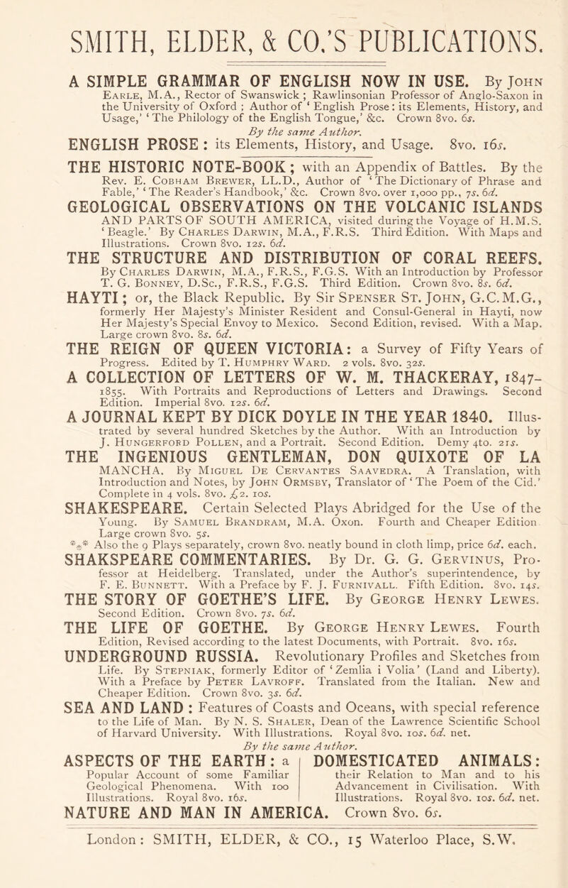 A SIMPLE GRAMMAR OF ENGLISH NOW IN USE. By John Earle, M.A., Rector of Swanswick ; Rawlinsonian Professor of Ana^lo-Saxon in the University of Oxford ; Author of ‘ English Prose; its Elements, History, and Usage,’ ‘ The Philology of the English Tongue,’ &c. Crown 8vo. 6s. By the same Author. ENGLISH PROSE : its Elements, History, and Usage. 8vo. i6i'. THE HISTORIC NOTE-BOOK ; with an Appendix of Battles. By the Rev. E. CoBHAM Brewer, LL.D., Author of ‘ The Dictionary of Phrase and Fable,’ ‘ The Reader’s Handbook,’ &c. Crown 8vo. over i,ooo pp., yx. 6d. GEOLOGICAL OBSERVATIONS ON THE VOLCANIC ISLANDS AND PARTS OF SOUTH AMERICA, visited duringthe Voyage of H.M.S. ‘ Beagle.’ By Charles Darwin, M.A., F.R.S. Third Edition. With Maps and Illustrations. Crown 8vo. 12s. 6d. THE STRUCTURE AND DISTRIBUTION OF CORAL REEFS. By Charles Darwin, M.A., F.R.S., F.G.S. With an Introduction by Professor T. G. Bonney, D.Sc., F.R.S., F.G.S. Third Edition. Crown 8vo. 8j. 6d. HAYTI; or, the Black Republic. By Sir Spenser St.John, G.C. M.G. , formerly Her Majesty’s Minister Resident and Consul-General in Hayti, now Her Majesty’s Special Envoy to Mexico, Second Edition, revised. With a Map. Large crown 8vo. 8x. 6d. THE REIGN OF QUEEN VICTORIA: a Survey of Fifty Years of Progress. Edited by T. Humphry Ward. 2 vols. 8vo. 325. A COLLECTION OF LETTERS OF W. M. THACKERAY, 1847- 1855. With Portraits and Reproductions of Letters and Drawings. Second Edition. Imperial 8vo. 12^. 6d. A JOURNAL KEPT BY DICK DOYLE IN THE YEAR 1840. Illus- trated by several hundred Sketches by the Author. With an Introduction by J. Hungerfobd Pollen, and a Portrait. Second Edition. Demy 4to. 2ts. THE INGENIOUS GENTLEMAN, DON QUIXOTE OF LA MANCHA. By Miguel De Cervantes Saavedra. A Translation, with Introduction and Notes, by John Ormsby, Translator of ‘ The Poem of the Cid.’ Complete in 4 vols. 8vo. £2. los. SHAKESPEARE. Certain Selected Plays Abridged for the Use of the Young. By Samuel Brandram, M.A. Oxon. Fourth and Cheaper Edition Large crown 8vo. 5^. *-k* Also the 9 Plays separately, crown 8vo. neatly bound in cloth limp, price 6d. each. SHAKSPEARE COMMENTARIES. By Dr. G. G. Gervinus, Pro- fessor at Heidelberg. Translated, under the Author’s superintendence, by F. E. Bunnett. With a Preface by F. L Furnivall. Fifth Edition. 8vo. 14^. THE STORY OF GOETHE’S LIFE. By George Henry Lewes. Second Edition. Crown 8vo. 7s. 6d. THE LIFE OF GOETHE. By George Henry Lewes. Fourth Edition, Revised according to the latest Documents, with Portrait. 8vo. 165-. UNDERGROUND RUSSIA. Revolutionary Profiles and Sketches from Life. By Stepniak, formerly Editor of ‘ Zemlia i Volia’ (Land and Liberty). With a Preface by Peter Lavroff. Translated from the Italian. New and Cheaper Edition. Crown 8vo. 3J. 6d. SEA AND LAND : Features of Coasts and Oceans, with special reference to the Life of Man. By N. S. Shaler, Dean of the Lawrence Scientific School of Harvard University. With Illustrations. Royal 8vo. loi'. 6d. net. By the same A uthor. ASPECTS OF THE EARTH: a DOMESTICATED ANIMALS: Popular Account of some Familiar Geological Phenomena. With 100 Illustrations. Royal 8vo. i6i'. ■ NATURE AND MAN IN AMERICA. their Relation to Man and to his Advancement in Civilisation. With Illustrations. Royal 8vo. lo^. 6d. net. Crown 8vo. 6s.
